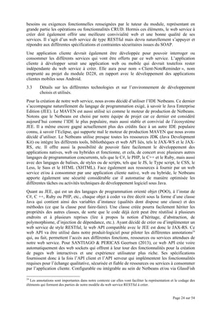 Page 24 sur 54
besoins ou exigences fonctionnelles renseignées par le tuteur du module, représentant en
grande partie les opérations ou fonctionnalités CRUD. Hormis ces éléments, le web service à
créer doit également offrir une meilleure convivialité web et une bonne qualité de ses
services. Il s’agit d’un web service de type RESTful mais devra naturellement s’appuyer et
répondre aux différentes spécifications et contraintes sécuritaires issues du SOAP.
Une application cliente devrait également être développée pour pouvoir interroger ou
consommer les différents services qui vont être offerts par ce web service. L’application
cliente à développer serait une application web ou mobile qui devrait toutefois rester
indépendante du web service à créer. Elle aura pour nom « Client-NoteReminder », nom
emprunté au projet du module D228, en rapport avec le développement des applications
clientes mobiles sous Android.
3.3 Détails sur les différentes technologies et sur l’environnement de développement
choisis et utilisés.
Pour la création de notre web service, nous avons décidé d’utiliser l’IDE Netbeans. Ce dernier
s’accompagne naturellement du langage de programmation exigé, à savoir le Java Enterprise
Edition (JEE). Le MAVEN est aussi utilisé ici comme le moteur de production de Netbeans.
Notons que le Netbeans est choisi par notre équipe de projet car ce dernier est considéré
aujourd’hui comme l’IDE le plus populaire, mais aussi stable et convivial de l’écosystème
JEE. Il a même encore gagné actuellement plus des crédits face à un autre IDE populaire
connu, à savoir l’Eclipse, qui supporte mal le moteur de production MAVEN que nous avons
décidé d’utiliser. Le Netbeans utilise presque toutes les ressources JDK (Java Development
Kit) ou intègre les différents tools, bibliothèques et web API liés, tels le JAX-WS et le JAX-
RS, etc. Il offre aussi la possibilité de pouvoir faire facilement le développement des
applications natives, web ou hybrides et fonctionne, et cela, de concert avec plusieurs autres
langages de programmation concurrents, tels que le C#, le PHP, le C++ et le Ruby, mais aussi
avec des langages de balises, de styles ou de scripts, tels que le JS, le Type script, le CSS, le
Less, le Sass et le HTML (XHTML). Face également aux ressources à fournir par un web
service et/ou à consommer par une application cliente native, web ou hybride, le Netbeans
apporte également une sécurité considérable car il automatise de manière optimisée les
différentes tâches ou activités techniques de développement logiciel sous Java.
Quant au JEE, qui est un des langages de programmation orienté objet (POO), à l’instar de
C#, C ++, Ruby ou PHP, etc., chaque objet à coder va être décrit sous la forme d’une classe
Java qui contient ainsi des variables d’instance (qualités dont dispose une classe) et des
méthodes (ce que la classe peut faire-faire). Une classe créée pourra facilement hériter les
propriétés des autres classes, de sorte que le code déjà écrit peut être réutilisé à plusieurs
endroits et à plusieurs reprises (lire à propos la notion d’héritage, d’abstraction, de
polymorphisme, d’injection de dépendance, etc.). Ayant décidé de créer ou d’implémenter un
web service de style RESTful, le web API compatible avec le JEE est donc le JAX-RS. Ce
web API va être utilisé dans notre produit-logiciel pour piloter les différentes annotations24
qui, au fait, permettent l’accès aux différentes fonctions, ressources ou services attendues de
notre web service. Pour SANTIAGO & PERICAS Geertsen (2013), ce web API crée voire
automatiquement des web sockets qui offrent à leur tour des fonctionnalités pour la création
de pages web interactives et une expérience utilisateur plus riche. Ses spécifications
fournissent donc à la fois l’API client et l’API serveur qui implémentent les fonctionnalités
requises pour l’échange qualitative, sécurisée et fiable de ressources ou services à consommer
par l’application cliente. Configurable ou intégrable au sein de Netbeans et/ou via GlassFish
24
Les annotations sont importantes dans notre contexte car elles vont faciliter la représentation et le codage des
éléments qui forment des parties de notre modèle du web service RESTful à créer.
 