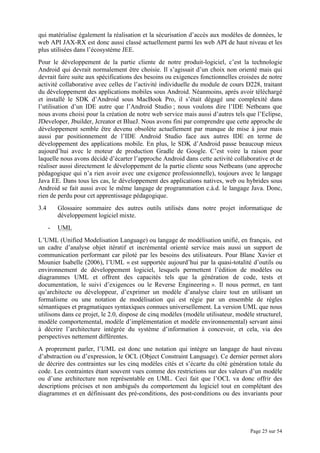 Page 25 sur 54
qui matérialise également la réalisation et la sécurisation d’accès aux modèles de données, le
web API JAX-RX est donc aussi classé actuellement parmi les web API de haut niveau et les
plus utilisées dans l’écosystème JEE.
Pour le développement de la partie cliente de notre produit-logiciel, c’est la technologie
Android qui devrait normalement être choisie. Il s’agissait d’un choix non orienté mais qui
devrait faire suite aux spécifications des besoins ou exigences fonctionnelles croisées de notre
activité collaborative avec celles de l’activité individuelle du module de cours D228, traitant
du développement des applications mobiles sous Android. Néanmoins, après avoir téléchargé
et installé le SDK d’Android sous MacBook Pro, il s’était dégagé une complexité dans
l’utilisation d’un IDE autre que l’Android Studio ; nous voulons dire l’IDE Netbeans que
nous avons choisi pour la création de notre web service mais aussi d’autres tels que l’Eclipse,
JDeveloper, Jbuilder, Jcreator et BlueJ. Nous avons fini par comprendre que cette approche de
développement semble être devenu obsolète actuellement par manque de mise à jour mais
aussi par positionnement de l’IDE Android Studio face aux autres IDE en terme de
développement des applications mobile. En plus, le SDK d’Android passe beaucoup mieux
aujourd’hui avec le moteur de production Gradle de Google. C’est voire la raison pour
laquelle nous avons décidé d’écarter l’approche Android dans cette activité collaborative et de
réaliser aussi directement le développement de la partie cliente sous Netbeans (une approche
pédagogique qui n’a rien avoir avec une exigence professionnelle), toujours avec le langage
Java EE. Dans tous les cas, le développement des applications natives, web ou hybrides sous
Android se fait aussi avec le même langage de programmation c.à.d. le langage Java. Donc,
rien de perdu pour cet apprentissage pédagogique.
3.4 Glossaire sommaire des autres outils utilisés dans notre projet informatique de
développement logiciel mixte.
- UML
L’UML (Unified Modelisation Language) ou langage de modélisation unifié, en français, est
un cadre d’analyse objet itératif et incrémental orienté service mais aussi un support de
communication performant car piloté par les besoins des utilisateurs. Pour Blanc Xavier et
Mounier Isabelle (2006), l’UML « est supportée aujourd’hui par la quasi-totalité d’outils ou
environnement de développement logiciel, lesquels permettent l’édition de modèles ou
diagrammes UML et offrent des capacités tels que la génération de code, tests et
documentation, le suivi d’exigences ou le Reverse Engineering ». Il nous permet, en tant
qu’architecte ou développeur, d’exprimer un modèle d’analyse claire tout en utilisant un
formalisme ou une notation de modélisation qui est régie par un ensemble de règles
sémantiques et pragmatiques syntaxiques connues universellement. La version UML que nous
utilisons dans ce projet, le 2.0, dispose de cinq modèles (modèle utilisateur, modèle structurel,
modèle comportemental, modèle d’implémentation et modèle environnemental) servant ainsi
à décrire l’architecture intégrée du système d’information à concevoir, et cela, via des
perspectives nettement différentes.
A proprement parler, l’UML est donc une notation qui intègre un langage de haut niveau
d’abstraction ou d’expression, le OCL (Object Constraint Language). Ce dernier permet alors
de décrire des contraintes sur les cinq modèles cités et s’écarte du côté génération totale du
code. Les contraintes étant souvent vues comme des restrictions sur des valeurs d’un modèle
ou d’une architecture non représentable en UML. Ceci fait que l’OCL va donc offrir des
descriptions précises et non ambiguës du comportement du logiciel tout en complétant des
diagrammes et en définissant des pré-conditions, des post-conditions ou des invariants pour
 