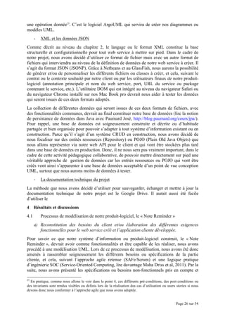 Page 26 sur 54
une opération donnée25
. C’est le logiciel ArgoUML qui servira de créer nos diagrammes ou
modèles UML.
- XML et les données JSON
Comme décrit au niveau du chapitre 2, le langage ou le format XML constitue la base
structurelle et configurationnelle pour tout web service à mettre sur pied. Dans le cadre de
notre projet, nous avons décidé d’utiliser ce format de fichier mais avec un autre format de
fichiers qui interviendra au niveau de la définition de données de notre web service à créer. Il
s’agit du format JSON (JSONP). Grâce à Netbeans et au GlassFish, nous aurons la possibilité
de générer et/ou de personnaliser les différents fichiers ou classes à créer, et cela, suivant le
contrat ou le contexte souhaité par notre client ou par les utilisateurs finaux de notre produit-
logiciel (annotation principale et nom du web service, port, URL du service ou package
contenant le service, etc.). L’utilitaire DOM qui est intégré au niveau du navigateur Safari ou
du navigateur Chrome installé sur nos Mac Book pro devrait nous aider à tester les données
qui seront issues de ces deux formats adoptés.
La collection de différentes données qui seront issues de ces deux formats de fichiers, avec
des fonctionnalités communes, devrait au final constituer notre base de données (lire la notion
de persistance de données dans Java avec Paumard José, http://blog.paumard.org/cours/jpa/).
Pour rappel, une base de données est soigneusement construite et décrite ou d’habitude
partagée et bien organisée pour pouvoir s’adapter à tout système d’information existant ou en
construction. Parce qu’il s’agit d’un système CRUD en construction, nous avons décidé de
nous focaliser sur des entités ressources (Repository) ou POJO (Plain Old Java Objets) que
nous allons représenter via notre web API pour le client et qui vont être stockées plus tard
dans une base de données en production. Donc, il ne nous sera pas vraiment important, dans le
cadre de cette activité pédagogique collaborative, de pouvoir mettre directement sur pied une
véritable approche de gestion de données car les entités ressources ou POJO qui vont être
créés vont ainsi s’apparenter à une base de données acceptable d’un point de vue conception
UML, surtout que nous aurons moins de données à tester.
- La documentation technique du projet
La méthode que nous avons décidé d’utiliser pour sauvegarder, échanger et mettre à jour la
documentation technique de notre projet est le Google Drive. Il aurait aussi été facile
d’utiliser le
4 Résultats et discussions
4.1 Processus de modélisation de notre produit-logiciel, le « Note Reminder »
a) Reconstitution des besoins du client et/ou élaboration des différentes exigences
fonctionnelles pour le web service créé et l’application cliente développée.
Pour savoir ce que notre système d’information ou produit-logiciel construit, le « Note
Reminder », devrait avoir comme fonctionnalités et être capable de les réaliser, nous avons
procédé à une modélisation UML. Lors de ce processus de modélisation, nous avons été donc
amenés à rassembler soigneusement les différents besoins ou spécifications de la partie
cliente, et cela, suivant l’approche agile retenue (SAFe/Scrum) et une logique pratique
d’ingénierie SOC (Service-Oriented Computing, lire davantage Maha Driss et al, 2011). Par la
suite, nous avons présenté les spécifications ou besoins non-fonctionnels pris en compte et
25
En pratique, comme nous allons le voir dans le point 4, ces différents pré-conditions, des post-conditions ou
des invariants sont rendus visibles ou définis lors de la réalisation des cas d’utilisation ou users stories si nous
devons donc nous conformer à l’approche agile que nous avons adoptée.
 