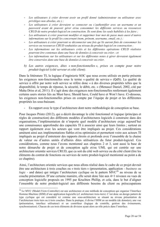Page 28 sur 54
- Les utilisateurs à créer devront avoir un profil donné (administrateur ou utilisateur avec
privilèges non absolus, etc.) ;
- Les utilisateurs à créer devraient se connecter ou s’authentifier avec un username et un
password avant de pouvoir gérer et/ou consommer les différents services ou ressources
CRUD de notre produit-logiciel en construction. Ils sont donc les seuls habilités à les faire ;
- Les utilisateurs à créer pourront modifier et supprimer leur mot de passe mais aussi d’autres
informations sur le profil les concernant (nom, prénom, username, email, etc.) ;
- Les utilisateurs à créer pourront se déconnecter une fois qu’ils auront finis de consommer les
services ou ressources CRUD souhaitées au niveau du produit-logiciel en construction ;
- Les informations sur les utilisateurs créés et les différentes opérations CRUD réalisées
pourront être contenues dans une base de données à concevoir ou créer ; et
- Les informations sur les utilisateurs et sur les différentes notes à gérer devraient également
être conservées dans une base de données à concevoir ou créer.
b) Les autres exigences, dites « non-fonctionnelles », prises en compte pour notre
produit-logiciel (côté serveur et côté client).
Dans la littérature TI, la logique d’ingénierie SOC que nous avons utilisée en partie présente
les exigences non-fonctionnelles sous le terme « qualité de service » (QdS). La qualité de
service à offrir par notre web service se réfère donc « à des diverses propriétés telles que la
disponibilité, le temps de réponse, la sécurité, le débit, etc. » (Menascé Daniel, 2002, cité par
Maha Driss et al, 2011). Il s’agit donc des exigences non-fonctionnelles renfermant également
certains users stories liés au Must have, Should have, Could have et Won’t have. Ci-dessous,
les exigences non-fonctionnelles prises en compte par l’équipe de projet et les différentes
propriétés les sous-baissant.
- En rapport avec le type d’architecture dont notre méthodologie de conception se base.
Pour Jacques Printz (2012), qui a décrit davantage le côté fonctionnel et logique (principes et
règles de construction) des différents modèles d’architectures logiciels à construire dans des
organisations, l’implémentation de n’importe quel modèle d’architecture exige aujourd’hui
une connaissance approfondie des capacités TI à associer ainsi que leurs limites ; surtout en
rapport également avec les acteurs qui vont être impliqués au projet. Ces considérations
amènent ainsi aux implémentations fiables et/ou optimisées et permettent voire aux acteurs TI
impliqués au projet d’entretenir des rapports étroits et profonds avec l’ensemble de la chaine
de valeur ou d’autres unités d’affaires dites utilisatrices du futur produit-logiciel. Ces
considérations, comme nous l’avons mentionné aux chapitres 2 et 3, sont aussi la base de
notre démarche de projet et de conception agile et/ou UML qui est centrée sur une
architecture orientée services CRUD, que ca soit du côté web service ou du côté client (lire les
éléments du contrat de fonctions ou services de notre produit-logiciel mentionné au point a de
ce chapitre).
Ainsi, l’architecture orientée services que nous allons réalisé dans le cadre de ce projet devrait
être une architecture à trois couches ou « trois tiers » (presentation, application - business ou
logic - and datas) qui intègre l’architecture cyclique ou le pattern MVC26
au niveau de sa
couche présentation. D’une certaine manière, elle serait donc liée aux 4+1 niveaux ou vues de
conception logicielle proposés en 1995 par Kruchten Phillip, et cela, dans le but d’aligner
l’ensemble de notre produit-logiciel aux différents besoins du client ou préoccupations
26
Le MVC (Model-View-Controller) est une architecture et une méthode de conception qui organise l’Interface
Homme-Machine (IHM) d’une application logicielle (cf. architecture trois-tiers). C’est donc un design pattern de
type cyclique qui est considéré ici comme une sous-architecture se situant au niveau présentation de
l’architecture trois tiers ou à trois couches. Dans la pratique, il divise l’IHM en un modèle (de données), une vue
(présentation, interface utilisateur) et un contrôleur (logique de contrôle, gestion des évènements,
synchronisation). Chacun de ces trois éléments de division ayant alors un rôle précis dans l’interface.
 