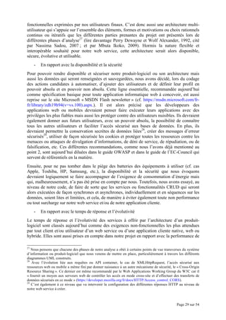 Page 29 sur 54
fonctionnelles exprimées par nos utilisateurs finaux. C’est donc aussi une architecture multi-
utilisateur qui s’appuie sur l’ensemble des éléments, formes et motivations ou choix rationnels
continus ou itératifs que les différentes parties prenantes du projet ont présentés lors de
différentes phases d’analyse27
(lire davantage Perry Dewayne et Wolf Alexander, 1992, cité
par Nassima Sadou, 2007 ; et par Mbuta Ikoko, 2009). Hormis la nature flexible et
interopérable souhaité pour notre web service, cette architecture serait alors disponible,
sécure, évolutive et utilisable.
- En rapport avec la disponibilité et la sécurité
Pour pouvoir rendre disponible et sécuriser notre produit-logiciel ou son architecture mais
aussi les données qui seront renseignées et sauvegardées, nous avons décidé, lors du codage
des actions candidates à automatiser, d’ajouter des utilisateurs et de définir leur profil en
pouvoir absolu et en pouvoir non absolu. Cette ligne essentielle, recommandée aujourd’hui
comme spécification basique pour toute application informatique web à concevoir, est aussi
reprise sur le site Microsoft « MSDN Flash newsletter » (cf. https://msdn.microsoft.com/fr-
fr/library/zdh19h94(v=vs.100).aspx.). Il est alors précisé que les développeurs des
applications web ou mobiles devraient penser faire exécuter leurs applications avec des
privilèges les plus fiables mais aussi les protéger contre des utilisateurs nuisibles. Ils devraient
également donner aux futurs utilisateurs, avec un pouvoir absolu, la possibilité de connaître
tous les autres utilisateurs et faciliter l’accès sécurisé aux bases de données. En plus, ils
devraient permettre la conservation secrètes de données liées28
, créer des messages d’erreur
sécurisés29
, utiliser de façon sécurisée les cookies et protéger toutes les ressources contre les
menaces ou attaques de divulgation d’informations, de déni de service, de répudiation, ou de
falsification, etc. Ces différentes recommandations, comme nous l’avons déjà mentionné au
point 2, sont aujourd’hui diluées dans le guide OWASP et dans le guide de l’EC-Council qui
servent de référentiels en la matière.
Ensuite, pour ne pas tomber dans le piège des batteries des équipements à utiliser (cf. cas
Apple, Toshiba, HP, Samsung, etc.), la disponibilité et la sécurité que nous évoquons
devraient logiquement se faire accompagner de l’exigence de consommation d’énergie mais
qui, malheureusement, n’a pas été prise en compte par nous. Toutefois, nous avons essayé, au
niveau de notre code, de faire de sorte que les services ou fonctionnalités CRUD qui seront
alors exécutées de façon synchrones et asynchrones, individuellement et en séquences sur les
données, soient lites et limitées, et cela, de manière à éviter également toute non performance
ou tout surcharge sur notre web service et/ou de notre application cliente.
- En rapport avec le temps de réponse et l’évolutivité
Le temps de réponse et l’évolutivité des services à offrir par l’architecture d’un produit-
logiciel sont classés aujourd’hui comme des exigences non-fonctionnelles les plus attendues
par tout client et/ou utilisateur d’un web service ou d’une application cliente native, web ou
hybride. Elles sont aussi prises en compte dans notre projet en rapport avec la performance de
27
Nous pensons que chacune des phases de notre analyse a obéi à certains points de vue transverses du système
d’information ou produit-logiciel que nous venons de mettre en place, particulièrement à travers les différents
diagrammes UML construits.
28
Avec l’évolution liée aux requêtes ou API container, le cas de XMLHttpRequest, l’accès sécurisé aux
ressources web ou mobile a même fini par donner naissance à un autre mécanisme de sécurité, le « Cross-Origin
Resource Sharing ». Ce dernier est même recommandé par le Web Applications Working Group du W3C car il
« fournit un moyen aux serveurs web de contrôler les accès en mode cross-site et d’effectuer des transferts de
données sécurisés en ce mode » (https://developer.mozilla.org/fr/docs/HTTP/Access_control_CORS).
29
C’est également à ce niveau que va intervenir la configuration des différentes réponses HTTP au niveau de
notre web service à créer.
 