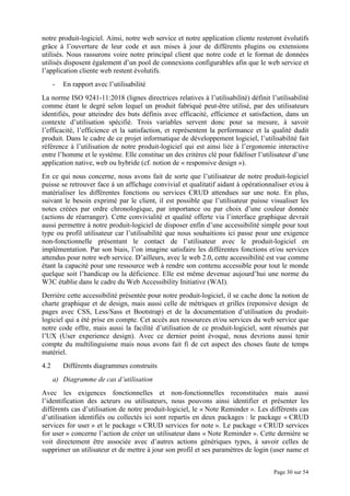Page 30 sur 54
notre produit-logiciel. Ainsi, notre web service et notre application cliente resteront évolutifs
grâce à l’ouverture de leur code et aux mises à jour de différents plugins ou extensions
utilisés. Nous rassurons voire notre principal client que notre code et le format de données
utilisés disposent également d’un pool de connexions configurables afin que le web service et
l’application cliente web restent évolutifs.
- En rapport avec l’utilisabilité
La norme ISO 9241-11:2018 (lignes directrices relatives à l’utilisabilité) définit l’utilisabilité
comme étant le degré selon lequel un produit fabriqué peut-être utilisé, par des utilisateurs
identifiés, pour atteindre des buts définis avec efficacité, efficience et satisfaction, dans un
contexte d’utilisation spécifié. Trois variables servent donc pour sa mesure, à savoir
l’efficacité, l’efficience et la satisfaction, et représentent la performance et la qualité dudit
produit. Dans le cadre de ce projet informatique de développement logiciel, l’utilisabilité fait
référence à l’utilisation de notre produit-logiciel qui est ainsi liée à l’ergonomie interactive
entre l’homme et le système. Elle constitue un des critères clé pour fidéliser l’utilisateur d’une
application native, web ou hybride (cf. notion de « responsive design »).
En ce qui nous concerne, nous avons fait de sorte que l’utilisateur de notre produit-logiciel
puisse se retrouver face à un affichage convivial et qualitatif aidant à opérationnaliser et/ou à
matérialiser les différentes fonctions ou services CRUD attendues sur une note. En plus,
suivant le besoin exprimé par le client, il est possible que l’utilisateur puisse visualiser les
notes créées par ordre chronologique, par importance ou par choix d’une couleur donnée
(actions de réarranger). Cette convivialité et qualité offerte via l’interface graphique devrait
aussi permettre à notre produit-logiciel de disposer enfin d’une accessibilité simple pour tout
type ou profil utilisateur car l’utilisabilité que nous souhaitions ici passe pour une exigence
non-fonctionnelle présentant le contact de l’utilisateur avec le produit-logiciel en
implémentation. Par son biais, l’on imagine satisfaire les différentes fonctions et/ou services
attendus pour notre web service. D’ailleurs, avec le web 2.0, cette accessibilité est vue comme
étant la capacité pour une ressource web à rendre son contenu accessible pour tout le monde
quelque soit l’handicap ou la déficience. Elle est même devenue aujourd’hui une norme du
W3C établie dans le cadre du Web Accessibility Initiative (WAI).
Derrière cette accessibilité présentée pour notre produit-logiciel, il se cache donc la notion de
charte graphique et de design, mais aussi celle de métriques et grilles (reponsive design de
pages avec CSS, Less/Sass et Bootstrap) et de la documentation d’utilisation du produit-
logiciel qui a été prise en compte. Cet accès aux ressources et/ou services du web service que
notre code offre, mais aussi la facilité d’utilisation de ce produit-logiciel, sont résumés par
l’UX (User experience design). Avec ce dernier point évoqué, nous devrions aussi tenir
compte du multilinguisme mais nous avons fait fi de cet aspect des choses faute de temps
matériel.
4.2 Différents diagrammes construits
a) Diagramme de cas d’utilisation
Avec les exigences fonctionnelles et non-fonctionnelles reconstituées mais aussi
l’identification des acteurs ou utilisateurs, nous pouvons ainsi identifier et présenter les
différents cas d’utilisation de notre produit-logiciel, le « Note Reminder ». Les différents cas
d’utilisation identifiés ou collectés ici sont repartis en deux packages : le package « CRUD
services for user » et le package « CRUD services for note ». Le package « CRUD services
for user » concerne l’action de créer un utilisateur dans « Note Reminder ». Cette dernière se
voit directement être associée avec d’autres actions génériques types, à savoir celles de
supprimer un utilisateur et de mettre à jour son profil et ses paramètres de login (user name et
 