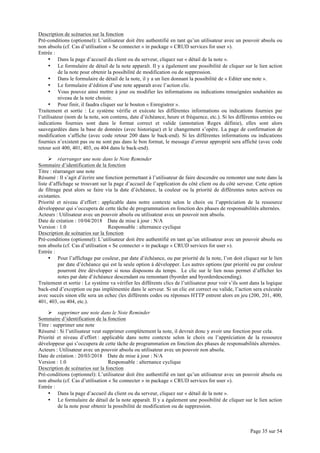 Page 35 sur 54
Description de scénarios sur la fonction
Pré-conditions (optionnel): L’utilisateur doit être authentifié en tant qu’un utilisateur avec un pouvoir absolu ou
non absolu (cf. Cas d’utilisation « Se connecter » in package « CRUD services for user »).
Entrée :
• Dans la page d’accueil du client ou du serveur, cliquez sur « détail de la note ».
• Le formulaire de détail de la note apparaît. Il y a également une possibilité de cliquer sur le lien action
de la note pour obtenir la possibilité de modification ou de suppression.
• Dans le formulaire de détail de la note, il y a un lien donnant la possibilité de « Editer une note ».
• Le formulaire d’édition d’une note apparaît avec l’action clic.
• Vous pouvez ainsi mettre à jour ou modifier les informations ou indications renseignées souhaitées au
niveau de la note choisie.
• Pour finir, il faudra cliquer sur le bouton « Enregistrer ».
Traitement et sortie : Le système vérifie et exécute les différentes informations ou indications fournies par
l’utilisateur (nom de la note, son contenu, date d’échéance, heure et fréquence, etc.). Si les différentes entrées ou
indications fournies sont dans le format correct et valide (annotation Regex définie), elles sont alors
sauvegardées dans la base de données (avec historique) et le changement s’opère. La page de confirmation de
modification s’affiche (avec code retour 200 dans le back-end). Si les différentes informations ou indications
fournies n’existent pas ou ne sont pas dans le bon format, le message d’erreur approprié sera affiché (avec code
retour soit 400, 401, 403, ou 404 dans le back-end).
Ø réarranger une note dans le Note Reminder
Sommaire d’identification de la fonction
Titre : réarranger une note
Résumé : Il s’agit d’écrire une fonction permettant à l’utilisateur de faire descendre ou remonter une note dans la
liste d’affichage se trouvant sur la page d’accueil de l’application du côté client ou du côté serveur. Cette option
de filtrage peut alors se faire via la date d’échéance, la couleur ou la priorité de différentes notes actives ou
existantes.
Priorité et niveau d’effort : applicable dans notre contexte selon le choix ou l’appréciation de la ressource
développeur qui s’occupera de cette tâche de programmation en fonction des phases de responsabilités alternées.
Acteurs : Utilisateur avec un pouvoir absolu ou utilisateur avec un pouvoir non absolu.
Date de création : 10/04/2018 Date de mise à jour : N/A
Version : 1.0 Responsable : alternance cyclique
Description de scénarios sur la fonction
Pré-conditions (optionnel): L’utilisateur doit être authentifié en tant qu’un utilisateur avec un pouvoir absolu ou
non absolu (cf. Cas d’utilisation « Se connecter » in package « CRUD services for user »).
Entrée :
• Pour l’affichage par couleur, par date d’échéance, ou par priorité de la note, l’on doit cliquez sur le lien
par date d’échéance qui est la seule option à développer. Les autres options (par priorité ou par couleur
pourront être développer si nous disposons du temps. Le clic sur le lien nous permet d’afficher les
notes par date d’échéance descendant ou remontant (byorder and byorderdescending).
Traitement et sortie : Le système va vérifier les différents clics de l’utilisateur pour voir s’ils sont dans la logique
back-end d’exception ou pas implémentée dans le serveur. Si un clic est correct ou valide, l’action sera exécutée
avec succès sinon elle sera un echec (les différents codes ou réponses HTTP entrent alors en jeu (200, 201, 400,
401, 403, ou 404, etc.).
Ø supprimer une note dans le Note Reminder
Sommaire d’identification de la fonction
Titre : supprimer une note
Résumé : Si l’utilisateur veut supprimer complètement la note, il devrait donc y avoir une fonction pour cela.
Priorité et niveau d’effort : applicable dans notre contexte selon le choix ou l’appréciation de la ressource
développeur qui s’occupera de cette tâche de programmation en fonction des phases de responsabilités alternées.
Acteurs : Utilisateur avec un pouvoir absolu ou utilisateur avec un pouvoir non absolu.
Date de création : 20/03/2018 Date de mise à jour : N/A
Version : 1.0 Responsable : alternance cyclique
Description de scénarios sur la fonction
Pré-conditions (optionnel): L’utilisateur doit être authentifié en tant qu’un utilisateur avec un pouvoir absolu ou
non absolu (cf. Cas d’utilisation « Se connecter » in package « CRUD services for user »).
Entrée :
• Dans la page d’accueil du client ou du serveur, cliquez sur « détail de la note ».
• Le formulaire de détail de la note apparaît. Il y a également une possibilité de cliquer sur le lien action
de la note pour obtenir la possibilité de modification ou de suppression.
 