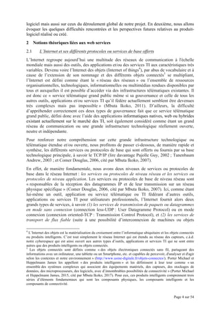 Page 4 sur 54
logiciel mais aussi sur ceux du déroulement global de notre projet. En deuxième, nous allons
évoquer les quelques difficultés rencontrées et les perspectives futures relatives au produit-
logiciel réalisé ou créé.
2 Notions théoriques liées aux web services
2.1 L’Internet et ses différents protocoles ou services de base offerts
L’Internet regroupe aujourd’hui une multitude des réseaux de communication à l'échelle
mondiale mais aussi des outils, des applications et/ou des services TI aux caractéristiques très
variables. Devenu voire l’Internet des objets (Internet of things4
), par abus de vocabulaire et à
cause de l’extension de son nommage et des différents objets connectés5
se multipliant,
l’Internet est défini comme étant le « réseau des réseaux » ou l’ensemble de ressources
organisationnelles, technologiques, informationnelles ou multimédias rendues disponibles par
tous et auxquelles il est possible d’accéder via des infrastructures télématiques existantes. Il
est donc ce « service télématique grand public même si sa gouvernance et celle de tous les
autres outils, applications et/ou services TI qu’il fédère actuellement semblent être devenues
très complexes mais pas impossible » (Mbuta Ikoko, 2011). D’ailleurs, la difficulté
d’appréhender correctement ces deux types de gouvernance fait que ce service télématique
grand public, défini donc avec l’aide des applications informatiques natives, web ou hybrides
existant actuellement sur le marché des TI, soit également considéré comme étant un grand
réseau de communication ou une grande infrastructure technologique réellement ouverte,
neutre et indépendante.
Pour renforcer notre compréhension sur cette grande infrastructure technologique ou
télématique étendue et/ou ouverte, nous profitons de passer ci-dessous, de manière rapide et
synthèse, les différents services ou protocoles de base qui sont offerts ou fournis par sa base
technologique principale, à savoir le TCP/IP (lire davantage Pujolle Guy, 2002 ; Tanenbaum
Andrew, 2003 ; et Comer Douglas, 2006, cité par Mbuta Ikoko, 2007).
En effet, de manière fondamentale, nous avons deux niveaux de services ou protocoles de
base dans le réseau Internet : les services ou protocoles de niveau réseau et les services ou
protocoles de niveau application. Les services ou protocoles de base de niveau réseau sont
« responsables de la réception des datagrammes IP et de leur transmission sur un réseau
physique spécifique » (Comer Douglas, 2006, cité par Mbuta Ikoko, 2007). Ici, comme étant
lui-même un outil, application ou service télématique ou TI fédérant d’autres outils,
applications ou services TI pour utilisateurs professionnels, l’Internet fournit alors deux
grands types de services, à savoir (1) les services de transmission de paquets ou datagrammes
en mode sans connexion (connection less-UDP : User Datagramme Protocol) ou en mode
connexion (connexion oriented-TCP : Transmission Control Protocol), et (2) les services de
transport de flux fiable (suite à une possibilité d’interconnexion de machines ou objets
4
L’Internet des objets est la matérialisation du croisement entre l’informatique ubiquitaire et les objets connectés
ou produits intelligents. C’est tout simplement le réseau Internet qui est étendu au réseau des capteurs, c.à.d.
notre cyberespace qui est ainsi ouvert aux autres types d’outils, applications et services TI qui ne sont entre
autres que des produits intelligents ou objets connectés.
5
Les objets connectés sont définis comme « des objets électroniques connectés sans fil, partageant des
informations avec un ordinateur, une tablette ou un Smartphone, etc. et capables de percevoir, d'analyser et d'agir
selon les contextes et notre environnement » (http://www.usine-digitale.fr/objets-connectes/). Porter Michael et
Heppelmann James les appellent « des produits intelligents » et les définissent à leur tour comme « un
ensemble des systèmes complexes qui associent des équipements matériels, des capteurs, des stockages de
données, des microprocesseurs, des logiciels, avec d’innombrables possibilités de connectivité » (Porter Michael
et Heppelmann James, 2015, cité par Mbuta Ikoko, 2017). Pour eux, ces produits intelligents comprennent trois
séries d’éléments fondamentaux qui sont les composants physiques, les composants intelligents et les
composants de connectivité.
 
