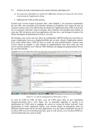 Page 40 sur 54
4.3 Ecriture du code et présentation des certains éléments spécifiques liés.
a) Les processus répondant au contrat des différentes actions au niveau du web service
et au niveau de l’application cliente
• Définition de l’URI ou URL de base
Comme nous l’avons évoqué en passant, dans notre chapitre 2, les ressources représentées
par une URL sont constituées d’un domaine (domain ou localhost), d’un espace de nom de
contexte (context root), d’un URI de base du chemin de l’application (base URI) et d’un nom
lié à la ressource concernée. Dans la pratique, deux manières sont possibles pour définir ou
créer une URL de base au sein d’une application web sous Java : par héritage et à partir d’un
fichier descripteur de déploiement (le fichier web.xml).
Par héritage, nous avons créé une classe de configuration (RESTConfig) qui sous-classe la
classe d’application (java.ws.rs.ApplicationPath) qui est notre chemin d’application annoté.
Cette classe définit donc l’URI de base ou racine de notre produit-logiciel. Comme nous
l’avons énoncé au chapitre 3, cette création ou implémentation mais aussi celles qui vont
suivre vont être réalisées avec l’aide de l’IDE Netbeans, du langage de programmation Java et
du web API JAX-RS.
Figure 10 – Le code de configuration de l’URI de base (« /api »).
Le nom de l’URI ou URL de base, c.à.d. de l’API, passe donc ici par l’annotation
@ApplicationPath(« /api ») (voir figure 10). La deuxième approche se focalise à la
spécification de l’URL pour le mappage de servlet au niveau du fichier web.xml. Cette
spécification se trouve également reprise, avec certains détails de description, dans les
différents fichiers pom.xml de nos deux applications, avec des lignes d’indication tels que le
localhost:8081/rest-serverNoteReminder/api/, pour le web service, et le localhost:8080/rest-
clientNoteReminder/api/, pour le client.
 