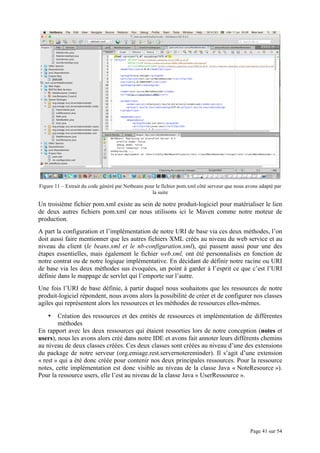 Page 41 sur 54
Figure 11 – Extrait du code généré par Netbeans pour le fichier pom.xml côté serveur que nous avons adapté par
la suite
Un troisième fichier pom.xml existe au sein de notre produit-logiciel pour matérialiser le lien
de deux autres fichiers pom.xml car nous utilisons ici le Maven comme notre moteur de
production.
A part la configuration et l’implémentation de notre URI de base via ces deux méthodes, l’on
doit aussi faire mentionner que les autres fichiers XML créés au niveau du web service et au
niveau du client (le beans.xml et le nb-configuration.xml), qui passent aussi pour une des
étapes essentielles, mais également le fichier web.xml, ont été personnalisés en fonction de
notre contrat ou de notre logique implémentative. En décidant de définir notre racine ou URI
de base via les deux méthodes sus évoquées, un point à garder à l’esprit ce que c’est l’URI
définie dans le mappage de servlet qui l’emporte sur l’autre.
Une fois l’URI de base définie, à partir duquel nous souhaitons que les ressources de notre
produit-logiciel répondent, nous avons alors la possibilité de créer et de configurer nos classes
agiles qui représentent alors les ressources et les méthodes de ressources elles-mêmes.
• Création des ressources et des entités de ressources et implémentation de différentes
méthodes
En rapport avec les deux ressources qui étaient ressorties lors de notre conception (notes et
users), nous les avons alors créé dans notre IDE et avons fait annoter leurs différents chemins
au niveau de deux classes créées. Ces deux classes sont créées au niveau d’une des extensions
du package de notre serveur (org.emiage.rest.servernotereminder). Il s’agit d’une extension
« rest » qui a été donc créée pour contenir nos deux principales ressources. Pour la ressource
notes, cette implémentation est donc visible au niveau de la classe Java « NoteResource »).
Pour la ressource users, elle l’est au niveau de la classe Java « UserRessource ».
 