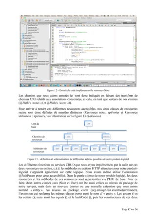 Page 42 sur 54
Figure 12 – Extrait du code implémentant la ressource Note
Les chemins que nous avons annotés ici sont donc indiqués en faisant des transferts de
chemins URI relatifs aux annotations concernées, et cela, en tant que valeurs de nos chaînes
(@Path(« /notes ») et @Path(« /users »)).
Pour arriver à rendre ces différentes ressources accessibles, nos deux classes de ressources
racine sont donc définies de manière distinctes (Ressource note : api/notes et Ressource
utilisateur : api/users, voir illustration sur la figure 13 ci-dessous).
Figure 13 – définition et schématisation de différentes actions possibles de notre produit-logiciel
Les différentes fonctions ou services CRUD que nous avons implémentées par la suite sur ces
deux ressources ou entités, c.à.d. les méthodes ou actions HTTP attendues pour notre produit-
logiciel s’appuient également sur cette logique. Nous avons même utilisé l’annotation
@PathParam pour cette accessibilité. Dans la partie cliente de notre produit-logiciel, les deux
ressources et les méthodes de ces ressources sont représentées via l’URI de base. Pour ce
faire, deux autres classes Java (Note et User) ont été aussi créées au niveau du package de
notre serveur, mais dans un nouveau dossier ou une nouvelle extension que nous avons
nommé « entity ». Au niveau du package client (org.emiage.rest.clientnotereminder),
l’extension qui renferme les mêmes classes porte aussi le nom d’ « entity ». Les getters () et
les setters (), mais aussi les equals () et le hashCode (), puis les constructeurs de ces deux
Chemins de
resources
URI de
base
Méthodes de
ressources
 