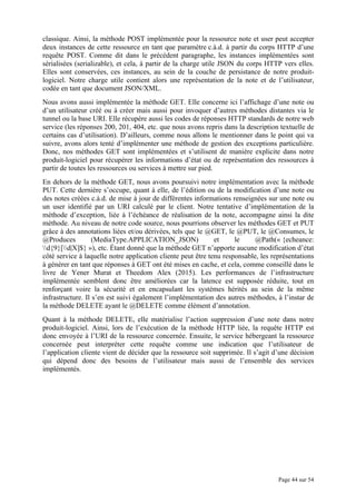 Page 44 sur 54
classique. Ainsi, la méthode POST implémentée pour la ressource note et user peut accepter
deux instances de cette ressource en tant que paramètre c.à.d. à partir du corps HTTP d’une
requête POST. Comme dit dans le précédent paragraphe, les instances implémentées sont
sérialisées (serializable), et cela, à partir de la charge utile JSON du corps HTTP vers elles.
Elles sont conservées, ces instances, au sein de la couche de persistance de notre produit-
logiciel. Notre charge utile contient alors une représentation de la note et de l’utilisateur,
codée en tant que document JSON/XML.
Nous avons aussi implémentée la méthode GET. Elle concerne ici l’affichage d’une note ou
d’un utilisateur créé ou à créer mais aussi pour invoquer d’autres méthodes distantes via le
tunnel ou la base URI. Elle récupère aussi les codes de réponses HTTP standards de notre web
service (les réponses 200, 201, 404, etc. que nous avons repris dans la description textuelle de
certains cas d’utilisation). D’ailleurs, comme nous allons le mentionner dans le point qui va
suivre, avons alors tenté d’implémenter une méthode de gestion des exceptions particulière.
Donc, nos méthodes GET sont implémentées et s’utilisent de manière explicite dans notre
produit-logiciel pour récupérer les informations d’état ou de représentation des ressources à
partir de toutes les ressources ou services à mettre sur pied.
En dehors de la méthode GET, nous avons poursuivi notre implémentation avec la méthode
PUT. Cette dernière s’occupe, quant à elle, de l’édition ou de la modification d’une note ou
des notes créées c.à.d. de mise à jour de différentes informations renseignées sur une note ou
un user identifié par un URI calculé par le client. Notre tentative d’implémentation de la
méthode d’exception, liée à l’échéance de réalisation de la note, accompagne ainsi la dite
méthode. Au niveau de notre code source, nous pourrions observer les méthodes GET et PUT
grâce à des annotations liées et/ou dérivées, tels que le @GET, le @PUT, le @Consumes, le
@Produces (MediaType.APPLICATION_JSON) et le @Path(« {echeance:
d{9}[d|X]$} »), etc. Étant donné que la méthode GET n’apporte aucune modification d’état
côté service à laquelle notre application cliente peut être tenu responsable, les représentations
à générer en tant que réponses à GET ont été mises en cache, et cela, comme conseillé dans le
livre de Yener Murat et Theedom Alex (2015). Les performances de l’infrastructure
implémentée semblent donc être améliorées car la latence est supposée réduite, tout en
renforçant voire la sécurité et en encapsulant les systèmes hérités au sein de la même
infrastructure. Il s’en est suivi également l’implémentation des autres méthodes, à l’instar de
la méthode DELETE ayant le @DELETE comme élément d’annotation.
Quant à la méthode DELETE, elle matérialise l’action suppression d’une note dans notre
produit-logiciel. Ainsi, lors de l’exécution de la méthode HTTP liée, la requête HTTP est
donc envoyée à l’URI de la ressource concernée. Ensuite, le service hébergeant la ressource
concernée peut interpréter cette requête comme une indication que l’utilisateur de
l’application cliente vient de décider que la ressource soit supprimée. Il s’agit d’une décision
qui dépend donc des besoins de l’utilisateur mais aussi de l’ensemble des services
implémentés.
 