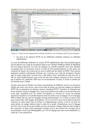 Page 45 sur 54
Figure 14 – Extrait du code implémentant la méthode GetAllNote, avec l’annotation @GET qui est renseignée.
• Les tests et les réponses HTTP sur les différentes méthodes instances ou méthodes
implémentées
Les tests de différentes méthodes ou actions HTTP implémentées dans notre produit-logiciel
ont été réalisés avec l’aide du navigateur Safari et de l’utilitaire DOM par défaut de MacBook
Pro (via Inspect element). Ces tests ont impliqué un contrôle centralisé, mais aussi distribué
ou partagé entre les ressources serveur et client de notre produit-logiciel, et cela, grâce aux
structures de classes Java créées qui ne sont en réalité que des tables ou POJO. Nous aurions
également souhaité expérimenter Postman qui s’exécute avec l’aide du navigateur Chrome
mais le temps requis pour l’activité nous a fait défaut. Pour l’ensemble du code Java EE et
JSF sur notre produit-logiciel, nous avons fait des tests unitaires manuels car nous n’avions
pas la maîtrise de l’approche TDD sous cet environnement. En plus, le JUnit ne semble pas
très familier pour l’instant.
En plus, pour pouvoir faciliter une bonne consommation de différents services ou ressources
offertes par notre web service, nous avons tenté de mettre sur pied une logique de réponses
HTTP liée au générateur de réponses internes (standard HTTP). Toutefois, ne disposant pas
d’une expertise avérée en langage Java, nous avons préféré nous arrêter à un niveau dont nous
avons jugé acceptable (voir les classes d’exceptions se trouvant au niveau du package
repository/exception). Si le produit-logiciel aurait été réalisé avec le langage C# ou le langage
PHP en Back-end, qui sont nos langages d’usage professionnels, il n’y aurait eu aucun souci
pour avancer dans cette logique d’exceptions. Avec le Java EE, nous avons refusé de pouvoir
consacrer un autre temps fous de lecture et d’apprentissage comme ce fut le cas pour les
autres tâches de codage réalisées dans le cadre de ce projet. Honnêtement, avec le langage
Java EE, nous avons été un peu embêté car nous recourions à chaque étape de notre codage à
des ressources en ligne (merci grand-père Google) et/ou à des lectures des ouvrages qui se
sont présentés à nous (voir bibliographie) car c’est un langage que nous avons abandonné il y
a plus de 12 ans aujourd’hui.
 