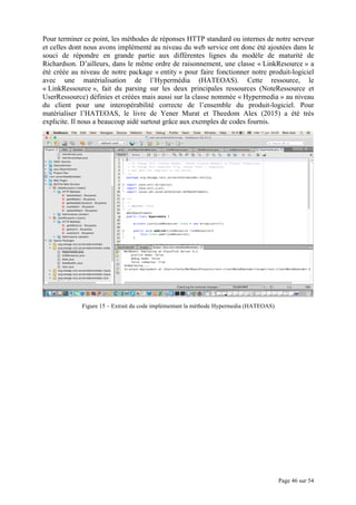 Page 46 sur 54
Pour terminer ce point, les méthodes de réponses HTTP standard ou internes de notre serveur
et celles dont nous avons implémenté au niveau du web service ont donc été ajoutées dans le
souci de répondre en grande partie aux différentes lignes du modèle de maturité de
Richardson. D’ailleurs, dans le même ordre de raisonnement, une classe « LinkResource » a
été créée au niveau de notre package « entity » pour faire fonctionner notre produit-logiciel
avec une matérialisation de l’Hypermédia (HATEOAS). Cette ressource, le
« LinkRessource », fait du parsing sur les deux principales ressources (NoteRessource et
UserRessource) définies et créées mais aussi sur la classe nommée « Hypermedia » au niveau
du client pour une interopérabilité correcte de l’ensemble du produit-logiciel. Pour
matérialiser l’HATEOAS, le livre de Yener Murat et Theedom Alex (2015) a été très
explicite. Il nous a beaucoup aidé surtout grâce aux exemples de codes fournis.
Figure 15 – Extrait du code implémentant la méthode Hypermedia (HATEOAS)
 
