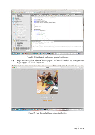 Page 47 sur 54
Figure 16 – Extrait du code implémentant la classe LinkResource
4.4 Page d’accueil global et deux autres pages d’accueil secondaires de notre produit-
logiciel (côté serveur et côté client).
Figure 17 – Page d’accueil global de notre produit-logiciel.
 