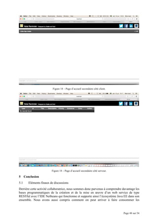 Page 48 sur 54
Figure 18 – Page d’accueil secondaire côté client.
Figure 18 – Page d’accueil secondaire côté serveur.
5 Conclusion
5.1 Eléments finaux de discussions
Derrière cette activité collaboratrice, nous sommes donc parvenus à comprendre davantage les
bases programmatiques de la création et de la mise en œuvre d’un web service de type
RESTful avec l’IDE Netbeans qui fonctionne et supporte ainsi l’écosystème Java EE dans son
ensemble. Nous avons aussi compris comment on peut arriver à faire consommer les
 
