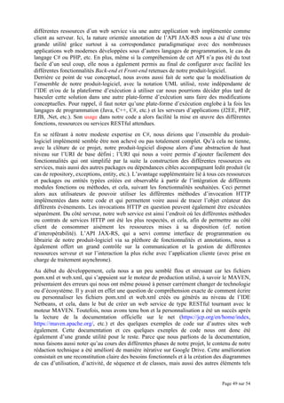 Page 49 sur 54
différentes ressources d’un web service via une autre application web implémentée comme
client au serveur. Ici, la nature orientée annotation de l’API JAX-RS nous a été d’une très
grande utilité grâce surtout à sa correspondance paradigmatique avec des nombreuses
applications web modernes développées sous d’autres langages de programmation, le cas du
langage C# ou PHP, etc. En plus, même si la compréhension de cet API n’a pas été du tout
facile d’un seul coup, elle nous a également permis au final de configurer avec facilité les
différentes fonctionnalités Back-end et Front-end retenues de notre produit-logiciel.
Derrière ce point de vue conceptuel, nous avons aussi fait de sorte que la modélisation de
l’ensemble de notre produit-logiciel, avec la notation UML utilisé, reste indépendante de
l’IDE et/ou de la plateforme d’exécution à utiliser car nous pourrions décider plus tard de
basculer cette solution dans une autre plate-forme d’exécution sans faire des modifications
conceptuelles. Pour rappel, il faut noter qu’une plate-forme d’exécution englobe à la fois les
langages de programmation (Java, C++, C#, etc.) et les serveurs d’applications (J2EE, PHP,
EJB, .Net, etc.). Son usage dans notre code a alors facilité la mise en œuvre des différentes
fonctions, ressources ou services RESTful attendues.
En se référant à notre modeste expertise en C#, nous dirions que l’ensemble du produit-
logiciel implémenté semble être non achevé ou pas totalement complet. Qu’à cela ne tienne,
avec la clôture de ce projet, notre produit-logiciel dispose alors d’une abstraction de haut
niveau sur l’URI de base défini ; l’URI qui nous a voire permis d’ajouter facilement des
fonctionnalités qui ont simplifié par la suite la construction des différentes ressources ou
services, mais aussi des autres packages ou dépendances cibles accompagnant ledit produit (le
cas de repository, exceptions, entity, etc.). L’avantage supplémentaire lié à tous ces ressources
et packages ou entités typées créées est observable à partir de l’intégration de différents
modules fonctions ou méthodes, et cela, suivant les fonctionnalités souhaitées. Ceci permet
alors aux utilisateurs de pouvoir utiliser les différentes méthodes d’invocation HTTP
implémentées dans notre code et qui permettent voire aussi de tracer l’objet créateur des
différents évènements. Les invocations HTTP en question peuvent également être exécutées
séparément. Du côté serveur, notre web service est ainsi l’endroit où les différentes méthodes
ou contrats de services HTTP ont été les plus respectés, et cela, afin de permettre au côté
client de consommer aisément les ressources mises à sa disposition (cf. notion
d’interopérabilité). L’API JAX-RS, qui a servi comme interface de programmation ou
librairie de notre produit-logiciel via sa pléthore de fonctionnalités et annotations, nous a
également offert un grand contrôle sur la communication et la gestion de différentes
ressources serveur et sur l’interaction la plus riche avec l’application cliente (avec prise en
charge de traitement asynchrone).
Au début du développement, cela nous a un peu semblé flou et stressant car les fichiers
pom.xml et web.xml, qui s’appuient sur le moteur de production utilisé, à savoir le MAVEN,
présentaient des erreurs qui nous ont même poussé à penser carrément changer de technologie
ou d’écosystème. Il y avait en effet une question de compréhension exacte de comment écrire
ou personnaliser les fichiers pom.xml et web.xml créés ou générés au niveau de l’IDE
Netbeans, et cela, dans le but de créer un web service de type RESTful tournant avec le
moteur MAVEN. Toutefois, nous avons tenu bon et la personnalisation a été un succès après
la lecture de la documentation officielle sur le net (https://jcp.org/en/home/index,
https://maven.apache.org/, etc.) et des quelques exemples de code sur d’autres sites web
également. Cette documentation et ces quelques exenples de code nous ont donc été
également d’une grande utilité pour le reste. Parce que nous parlions de la documentation,
nous faisons aussi noter qu’au cours des différentes phases de notre projet, le contenu de notre
rédaction technique a été amélioré de manière itérative sur Google Drive. Cette amélioration
consistait en une reconstitution claire des besoins fonctionnels et à la création des diagrammes
de cas d’utilisation, d’activité, de séquence et de classes, mais aussi des autres éléments tels
 
