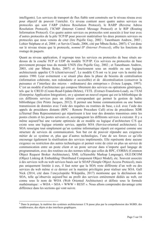Page 5 sur 54
intelligents). Les services de transport de flux fiable sont construits sur le niveau réseau avec
pour objectif de pouvoir l’enrichir. Ce niveau contient aussi quatre autres services ou
protocoles qui sont l’ARP (Adress Resolution Protocol), le RARP (Reverse Adress
Resolution Protocol), l’ICMP (Internet Control Message Protocol) et le RIP (Routing
Information Protocol). Ces quatre autres services ou protocoles sont associés à leur tour avec
d’autres protocoles de la pile TCP/IP pour pouvoir matérialiser les deux premiers services ou
protocoles que nous venons de citer (lire Pujolle Guy, 2002 ; Tanenbaum Andrew, 2003 ;
Lohier Stéphane et al, 2004 ; et Servin Claude, 2006, cité par Mbuta Ikoko, 2007). C’est donc
sur le niveau réseau que le protocole, nommé IP (Internet Protocol), offre les fonctions de
routage de paquets.
Quant au niveau application, il regroupe tous les services ou protocoles de base situés au-
dessus de la couche TCP et UDP du modèle TCP/IP. Ces services ou protocoles de base
proviennent presque tous du monde UNIX (lire Pujolle Guy, 2002 ; et Tanenbaum Andrew,
2003, cité par Mbuta Ikoko, 2007) et fonctionnent sous un modèle ou une logique
architecturale appelée C/S (client/serveur)6
. Le modèle C/S ont vu le jour vers la moitié des
années 1980. Leur avènement « se situait plus dans la phase de besoins de centralisation
(information cohérente, non redondante et accessible) et de décentralisation (conserver la
puissance et l’interface des micros - ordinateurs) des entreprises » (Ivinza Lepapa, 1997).
C’est un modèle d’architecture qui compose librement des services ou opérations génériques,
tels que le CRUD (Create-Read-Update-Delete), l’ETL (Extract-Transform-Load), ou l’EAI
(Enterprise Application Integration), en y ajoutant un nouvel organe qui est la bibliothèque de
ces différents services puis un éditeur correspondant qui permet la gestion de ladite
bibliothèque (lire Printz Jacques, 2012). Il permet une bonne communication ou une bonne
transmission de données avec l’aide des requêtes ou routines de base, c.à.d. avec l’aide des
appels de procédures distants (RPC : Remote Procedure Call) et/ou de procédures XDR
(eXternal Data Representation) qui répartissent à leur tour des données transmises entre les
postes clients et les postes serveurs et, accompagnent les différents services à exécuter. Il y a
même aujourd’hui une variante optimisée de ce modèle ou logique d’architecture C/S qui
existe sous une logique orientée service, appelée SOA (Service-oriented architecture). La
SOA renseigne tout simplement qu’un système informatique réparti est organisé comme une
structure de services de communication. Son but est de pouvoir répondre aux exigences
métier de ce système et, plus que d’autres technologies, l’une de ses forces ce qu’elle
encourage également la réutilisation des services implémentés. Elle représente donc aucune
exigence ou restriction des autres technologies et permet voire de créer en plus un service de
communication entre un poste client et un poste serveur dans n’importe quel langage de
programmation, avec des routines ou des normes telles que celles de RPC, CORBA (Common
Object Request Broker Architecture), XML (eXtensible Markup Language), OLE/DCOM
(Object Linking & Embedding/ Distributed Component Object Model), etc. Souvent associée
à des services web ou web services basés sur le SOAP (Simple Object Access Protocol), mais
pas uniquement limitée à eux, il faut noter que la SOA reste différente d’un web ou des
services du web même si ce dernier est la manière privilégiée pour réaliser une SOA. Gall
Nick (2014, cité dans l’encyclopédie Wikipédia, 2017) mentionne que la déclinaison des
SOA, telle qu’observée aujourd’hui au profit des services entièrement dédiés au web, est
connu sous le nom de WOA (Web Oriented Architecture) et définie sous la formule
mathématique : « WOA = SOA + WWW + REST ». Nous allons comprendre davantage cette
différence dans les sections qui vont suivre.
6
Dans la pratique, la maîtrise des systèmes architecturaux C/S passe plus par la compréhension des SGBD, des
middlewares, des objets et des interfaces graphiques.
 
