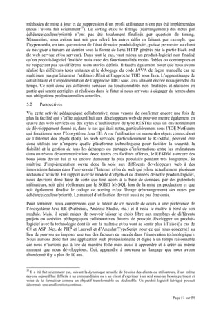 Page 51 sur 54
méthodes de mise à jour et de suppression d’un profil utilisateur n’ont pas été implémentées
(nous l’avons fait sciemment33
). Le sorting et/ou le filtrage (réarrangement) des notes par
échéance/couleur/priorité n’ont pas été totalement finalisés par question de timing.
Néanmoins, nous avions tant soit peu relevé les autres défis en faisant, par exemple, que
l’hypermédia, en tant que moteur de l’état de notre produit-logiciel, puisse permettre au client
de naviguer à travers ce dernier sous la forme de liens HTTP générés par la partie Back-end
(le web service et/ou serveur). Dans tout le cas, vaut mieux un produit-logiciel non finalisé
qu’un produit-logiciel finalisée mais avec des fonctionnalités moins fiables ou corrompues et
ne respectant pas les différents users stories définis. Il faudra également noter que nous avons
réalisé les différents tests unitaires et le débogage du code JAVA de façon manuelle car ne
maîtrisant pas parfaitement l’utilitaire JUnit et l’approche TDD sous Java. L’apprentissage de
cet utilitaire et l’implémentation de l’approche TDD sous Java allaient encore nous prendre du
temps. Ce sont donc ces différents services ou fonctionnalités non finalisées et réalisées en
partie qui seront corrigées et réalisées dans le futur si nous arrivons à dégager du temps dans
nos obligations professionnelles actuelles.
5.2 Perspectives
Via cette activité pédagogique collaborative, nous venons de confirmer encore une fois de
plus la facilité qui s’offre aujourd’hui aux développeurs web de pouvoir mettre également en
œuvre des web services ou des styles d’architecture de type RESTful sous un environnement
de développement donné et, dans le cas qui était notre, particulièrement sous l’IDE NetBeans
qui fonctionne sous l’écosystème Java EE. Avec l’utilisation en masse des objets connectés et
de l’Internet des objets (IoT), les web services, particulièrement le RESTful, peuvent être
donc utilisés sur n’importe quelle plateforme technologique pour faciliter la sécurité, la
fiabilité et la gestion de tous les échanges ou partages d’informations entre les ordinateurs
dans un réseau de communication. Avec toutes ces facilités offertes, le RESTful a encore des
bons jours devant lui et va encore demeurer la plus populaire pendant très longtemps. Sa
maîtrise d’implémentation ouvre donc la voie aux différents développeurs web à des
innovations futures dans l’univers de l’Internet et/ou du web qui pilote actuellement plusieurs
secteurs d’activité. En rapport avec le modèle d’objets et de données de notre produit-logiciel,
nous devrions donc faire de sorte que tout accès à la base de données, par des potentiels
utilisateurs, soit géré réellement par le SGBD MySQL lors de la mise en production et que
soit également finalisé le codage de sorting et/ou filtrage (réarrangement) des notes par
échéance/couleur/priorité. Le manuel d’utilisation devrait aussi ne pas être omis.
Pour terminer, nous comprenons que le tuteur de ce module de cours a une préférence de
l’écosystème Java EE (Netbeans, Android Studio, etc.) et il reste le maître à bord de son
module. Mais, il serait mieux de pouvoir laisser le choix libre aux membres de différents
projets ou activités pédagogiques collaboratives futures de pouvoir développer un produit-
logiciel avec la technologie dont ils ont la maîtrise et/ou vont se sentir plus à l’aise (le cas de
C# et ASP .Net, de PHP et Laravel et d’Angular/TypeScript pour ce qui nous concerne) au
lieu de pouvoir en imposer une (un des facteurs de succès dans l’innovation technologique).
Nous aurions donc fait une application web professionnelle et digne à un temps raisonnable
car nous n’aurions pas à lire de manière folle mais aussi à apprendre et à créer au même
moment que nous développions. Oui, apprendre à nouveau un langage que nous avons
abandonné il y a plus de 10 ans.
33
Il a été fait sciemment car, suivant la dynamique actuelle de besoins des clients ou utilisateurs, il est même
devenu aujourd’hui difficile à un commanditaire ou à un client d’exprimer à un seul coup un besoin pertinent et
voire de le formaliser comme un objectif transformable ou déclinable. Un produit-logiciel fabriqué pousuit
désormais une amélioration continue.
 