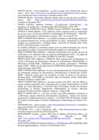 Page 53 sur 54
- DAHAN Olivier, « Cross-plateforme : la mise en page sous Android (de Xaml à
Xml) », 2013, http://www.e-naxos.com/Blog/post/Cross-plateforme-la-mise-en-page-
sous-Android-(de-Xaml-a-Xml).aspx, Consulté en Mars 2018.
- FOWLER Martin, « Richardson Maturity Model. Steps toward the glory of REST »,
march 2010, https://martinfowler.com/articles/richardsonMaturityModel.html,
Consulté en Novembre 2017.
- IVINZA LEPAPA Alphonse Christian, « L’architecture Client-Serveur : les
médiateurs ou middleware », Working paper DES télématique, ULB, 1997
- DRISS Maha, JAMOUSSI Yassine, MOHA Naouel, JEZEQUEL Jean-Marc et BEN
GHEZALA Henda Hajjami, « Une approche centrée exigences pour la composition
de services web », Revue des Sciences et Technologies de l’Information – Série ISI :
Ingénierie des Systèmes d’Information, Lavoisier, 2011, 16 (2), pp.97-125.
- MBUTA IKOKO Dodi Alphonse, « les modèles techniques et marketing actuels pour
la commercialisation des services personnalisés en ligne : présentation et éléments
synthèse de compréhension », Working Paper, Université de Picardie Jules Verne
(UPJV), UFR des Sciences, Avril-2017.
- les modèles techniques et marketing actuels pour la commercialisation des services
personnalisés en ligne : présentation et éléments synthèse de compréhension
- MBUTA IKOKO Dodi Alphonse, « Eléments d’élaboration d’un modèle de tests de
vérification et de validation dans un projet de développement mixte : l’exemple de
Payment Manager 1.0 », Les cahiers de BSD n°4, mai-2011, 36 pages.
- MBUTA Ikoko Dodi Alphonse et RIZWAN Shan, Infrastructure technologique de
l’Unité d’Exécution du Programme National du Désarmement, Démobilisation et
Réinsertion (UEPN-DDR) : Redéfinition de la politique sécuritaire », Workking
paper, UEPN – DDR, sous la supervision de TOMS Martin (BioID Technologies SA),
inédit, Kinshasa, Juillet 2009.
- MBUTA IKOKO Dodi Alphonse, « Le site web informationnel de l’Unité d’Exécution
du Programme National du Désarmement, Démobilisation et Réinsertion (UEPN-
DDR) : éléments retenus pour sa conception, sa mise en œuvre et son succès »,
Working Paper, UEPN-DDR et Université Libre de Kinshasa (ULK), FSEG-DIG,
Kinshasa, Kinshasa, Octobre 2007 ;
- MBUTA IKOKO Dodi Alphonse, « La mise en place d’un ERP : CS/3 de SAGE vu
comme solution progicielle pour l’intégration des systèmes d’information à la RVM
(Régie des Voies Maritimes) », Université Libre de Kinshasa, Faculté des Sciences
Economiques et Gestion, Département d’Informatique de Gestion, Directeur
Professeur IVINZA LEPAPA Alphonse, Mémoire – Projet, 2003.
- MBUTA IKOKO Dodi A., « La mise en place d’un EDI comptable et financier à
l’AMI-Congo (Agence Maritime Internationale Congolaise) : analyse des besoins,
proposition et implémentation de la solution », Université Libre de Kinshasa, Faculté
des Sciences Economiques et Gestion, Département d’Informatique de Gestion, TFC,
2001.
- PAUMARD José, « JAVA en ligne », http://blog.paumard.org/cours/java/, Consulté en
ligne entre Octobre 2017 et Janvier 2018.
- PAUMARD José, « JAVA Persistence API », http://blog.paumard.org/cours/jpa/,
Consulté en ligne entre Février 2018 et Juin 2018.
- RICHARDSON Leonard, « Justice Will Take Us Millions Of Intricate Moves. Act
Three : The Maturity Heuristic », 2008,
https://www.crummy.com/writing/speaking/2008-Qcon/act3.html, Consulté en
Novembre 2017.
- SANTIAGO & PERICAS Geertsen (Editors), « JAX-RS: Java API for RESTful. Web
Services (specifications) », Version 2.0 Final Release, 2013.
 