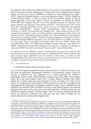 Page 6 sur 54
En parlant du web7
, disons tout simplement qu’il est un service ou un protocole Internet de
base au niveau de la couche application. Il s’occupe donc de la navigation entre les pages,
comme c’est fut le cas avec le GOPHER, et s’exécute en mode hypertexte non crypté -
HTTP : HyperText Transfert Protocol - ou en mode hypertexte crypté – HTTPS : HyperText
Transfert Protocol Secure -). Parmi les autres services ou protocoles Internet de base de
niveau application, nous avons aussi les services ou protocoles de transfert de fichiers
(FTP/TFTP : File Transfert Protocol/ Trivial File Transfert Protocol), de connexion et/ou
gestion à distance des utilisateurs et des bureaux (TELNET : Terminal Network, SSH : Secure
Shell, NIS : Network Information Service, rlogin, rsh, etc.), de configuration des annuaires
distribués (DNS/DNSSEC : Domain Name System/Domain Name System Security
Extensions et DHCP), de sécurisation des échanges (SSL : Secure Sockets Layer ou TLS :
Transport Layer Security), d’accès aux fichiers distants ou hébergement de sites web (le web
hosting avec NFS : Network File System ou SMB : Server Message Block), de conception des
sites web ou le web design (HTML : HyperText Markup Language qui est basé sur le SGML :
Standard Generalized Markup Language et qui, selon Koch Daniel et al. (2000), constitue la
clé d’une page web), de messagerie électronique (Web mail avec SMTP : Simple Mail
Transfert Protocol, POP : Post Office Protocol, IMAP : Internet Message Access Protocol et
MIME : Multipurpose Internet Mail eXtensions) et de forums, newsgroups ou dialogue en
temps réel (NNTP : Network News Transfer Protocol ou IRC : Internet Relay Chat).
La maîtrise de tous ces différents services ou protocoles de base que nous venons de citer
constitue donc une des premières étapes pour la compréhension de l’univers Internet mais
aussi l’une des étapes importantes avant de pouvoir se lancer dans la création ou dans
l’implémentation d’un web service. Mais c’est quoi donc un service web, ou « web service »
en anglais, la section suivante va donc tenter de nous répondre.
2.2 Les web services
a) Définitions et autres éléments de base associés
Les web services pilotent aujourd’hui toute la communication sur l’Internet. Ils sont au cœur
des toutes les applications informatiques modernes et sont également comptés « parmi les
services ou protocoles les plus importants de la couche application de l’Internet »
(Tanenbaum Andrew, 2003). Agrebi Meriem et Chandon Jean-Louis (2009, cité par Mbuta
Ikoko, 2017), qui citent Eighmey John (1997) et Kumar Nanda et Benbasat Izak (2002),
parlent d’un « média le plus riche, pouvant intégrer du texte, des images, de l’audio et de la
vidéo ». En s’appuyant sur Printz Jacques (2012), qui parle à son tour de la conception et du
développement des applications informatiques modernes simples, sûres et adaptables par des
architectes, des décideurs DSI, des maîtres d’ouvrage et des chefs de projets, nous pouvons
également faire noter que les web service sont tout simplement « l’élément central de toute
architecture logicielle moderne » (Printz Jacques, 2012). En ce terme, ils disposent ainsi des
normes ou protocoles d’utilisation très stricts qui sont voire, dans la plupart de cas,
documentées pour le compte des développeurs web.
7
Le WWW : World Wide Web, appelé aussi « protocole ou service web », est un tout simplement programme
de balayage ou de recherche d’information (référence au navigateur web ou web browser) qui contient « un
ensemble de pages ou documents web reliés entre eux par des liens et accessibles par l’Internet » (Berners Lee -
RFC 1630-, 1994, cité par Comer Douglas, 2006 et relayé par Mbuta Ikoko, 2007). « Ces pages web reliés
disposent des noms uniques qui sont identifiables entre elles et leurs différents liens permettent alors de localiser
universellement toutes les ressources disponibles du web. Ils sont composés de trois parties qui sont le nom du
protocole HTTP (http://), le nom DNS de la machine où la page web devrait être hébergée (www.zaire.zr) et le
nom du fichier contenant la page (/presentation.html) et qui se trouve souvent dans un répertoire donné (accueil
par exemple). Les trois parties citées donnent donc lieu à un lien dit de type hypertexte
: http://www.zaire.zr/accueil/presentation.html. D’où le nom connu de lien hypertexte » (Mbuta Ikoko, 2001).
 