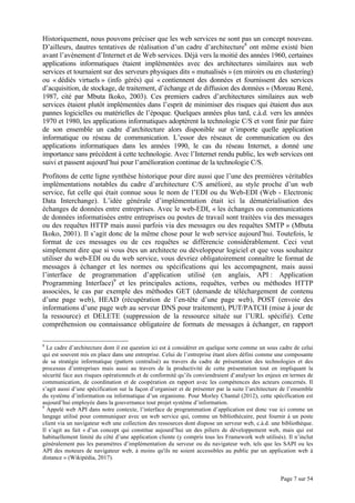 Page 7 sur 54
Historiquement, nous pouvons préciser que les web services ne sont pas un concept nouveau.
D’ailleurs, dautres tentatives de réalisation d’un cadre d’architecture8
ont même existé bien
avant l’avènement d’Internet et de Web services. Déjà vers la moitié des années 1960, certaines
applications informatiques étaient implémentées avec des architectures similaires aux web
services et tournaient sur des serveurs physiques dits « mutualisés » (en miroirs ou en clustering)
ou « dédiés virtuels » (info gérés) qui « contiennent des données et fournissent des services
d’acquisition, de stockage, de traitement, d’échange et de diffusion des données » (Moreau René,
1987, cité par Mbuta Ikoko, 2003). Ces premiers cadres d’architectures similaires aux web
services étaient plutôt implémentées dans l’esprit de minimiser des risques qui étaient dus aux
pannes logicielles ou matérielles de l’époque. Quelques années plus tard, c.à.d. vers les années
1970 et 1980, les applications informatiques adoptèrent la technologie C/S et vont finir par faire
de son ensemble un cadre d’architecture alors disponible sur n’importe quelle application
informatique ou réseau de communication. L’essor des réseaux de communication ou des
applications informatiques dans les années 1990, le cas du réseau Internet, a donné une
importance sans précédent à cette technologie. Avec l’Internet rendu public, les web services ont
suivi et passent aujourd’hui pour l’amélioration continue de la technologie C/S.
Profitons de cette ligne synthèse historique pour dire aussi que l’une des premières véritables
implémentations notables du cadre d’architecture C/S amélioré, au style proche d’un web
service, fut celle qui était connue sous le nom de l’EDI ou du Web-EDI (Web - Electronic
Data Interchange). L’idée générale d’implémentation était ici la dématérialisation des
échanges de données entre entreprises. Avec le web-EDI, « les échanges ou communications
de données informatisées entre entreprises ou postes de travail sont traitées via des messages
ou des requêtes HTTP mais aussi parfois via des messages ou des requêtes SMTP » (Mbuta
Ikoko, 2001). Il s’agit donc de la même chose pour le web service aujourd’hui. Toutefois, le
format de ces messages ou de ces requêtes se différencie considérablement. Ceci veut
simplement dire que si vous êtes un architecte ou développeur logiciel et que vous souhaitez
utiliser du web-EDI ou du web service, vous devriez obligatoirement connaître le format de
messages à échanger et les normes ou spécifications qui les accompagnent, mais aussi
l’interface de programmation d’application utilisé (en anglais, API : Application
Programming Interface)9
et les principales actions, requêtes, verbes ou méthodes HTTP
associées, le cas par exemple des méthodes GET (demande de téléchargement de contenu
d’une page web), HEAD (récupération de l’en-tête d’une page web), POST (envoie des
informations d’une page web au serveur DNS pour traitement), PUT/PATCH (mise à jour de
la ressource) et DELETE (suppression de la ressource située sur l’URL spécifié). Cette
compréhension ou connaissance obligatoire de formats de messages à échanger, en rapport
8
Le cadre d’architecture dont il est question ici est à considérer en quelque sorte comme un sous cadre de celui
qui est souvent mis en place dans une entreprise. Celui de l’entreprise étant alors défini comme une composante
de sa stratégie informatique (pattern centralisé) au travers du cadre de présentation des technologies et des
processus d’entreprises mais aussi au travers de la productivité de cette présentation tout en impliquant la
sécurité face aux risques opérationnels et de conformité qu’ils conviendraient d’analyser les enjeux en termes de
communication, de coordination et de coopération en rapport avec les compétences des acteurs concernés. Il
s’agit aussi d’une spécification sur la façon d’organiser et de présenter par la suite l’architecture de l’ensemble
du système d’information ou informatique d’un organisme. Pour Morley Chantal (2012), cette spécification est
aujourd’hui employée dans la gouvernance tout projet système d’information.
9
Appelé web API dans notre contexte, l’interface de programmation d’application est donc vue ici comme un
langage utilisé pour communiquer avec un web service qui, comme un bibliothécaire, peut fournir à un poste
client via un navigateur web une collection des ressources dont dispose un serveur web, c.à.d. une bibliothèque.
Il s’agit au fait « d’un concept qui constitue aujourd’hui un des piliers de développement web, mais qui est
habituellement limité du côté d’une application cliente (y compris tous les Framework web utilisés). Il n’inclut
généralement pas les paramètres d’implémentation du serveur ou du navigateur web, tels que les SAPI ou les
API des moteurs de navigateur web, à moins qu'ils ne soient accessibles au public par un application web à
distance » (Wikipédia, 2017).
 