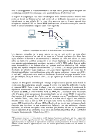 Page 8 sur 54
avec le développement et le fonctionnement d’un web service, passe aujourd’hui pour une
compétence essentielle recommandée à tous les architectes ou développeurs web.
D’un point de vue pratique, c’est lors d’un échange ou d’une communication de données entre
postes de travail sur Internet qu’un web service et ses différentes ressources ou services
interviennent ou sont utilisés. Ici, le poste client concerné par cet échange devrait alors
envoyer une requête HTTP (au format HTML) et le serveur, qui reçoit cette requête, devra la
traiter et renvoie une réponse au poste client (voire figure 1).
Figure 1 – Requête entre un client et un server avec l’aide d’un (web) service
Les réponses renvoyées par le poste serveur ou par un web service au poste client
s’accompagnent toujours d’un code dit de retour ou d’état qui représente alors l’état dans
lequel se trouve le serveur et les ressources qu’il renferme. Le client peut utiliser ces codes
retour ou d’état pour identifier les réussites et les échecs d’échanges ou de communications,
puis répondre automatiquement aux étapes suivantes. Le RFC 7231 parlent donc de codes
retour à trois chiffres et les divisent même en 5 groupes ou séries : (1) la série 1XX : indique
qu’une RFC réponse comprend des informations ; (2) la série 2XX : indique que la demande
du client a été effectuée avec succès ; la série 3XX : indique également un succès mais le
client devrait effectuer en complément une action telle qu’une redirection vers une autre URI ;
la série 4XX : indique une erreur au niveau du client (la demande d’une page web qui n’existe
pas par exemple, etc.) ; et enfin la série 5XX : qui signifie que le serveur a rencontré une
erreur.
En plus, les deux postes concernés par l’échange évoqué ci-dessus peuvent aussi utiliser en
complément du JavaScript ou un autre langage de scripts pour traiter les différentes requêtes
et réponses HTTP. Dans ce cas, le client va ne plus recevoir seulement le contenu de la
réponse du serveur mais va aussi recevoir d’autres contenus connexes sous d’autres formats
en dehors du HTML, à savoir le format XML ou JSON, etc. L’illustration claire est souvent
celle d’un poste client qui demande des données logées sur un serveur SGBD (cf. principes
d’architecture C/S universel, dit « 3-tiers » ou à 3 strates ou couches10
par Gardarin Georges
et Gardarin Olivier, 1999). Donc, le web service à utiliser « ferait appel à une procédure
distante connue sous le nom de RPC. Il s’agit d’une norme ou procédure différente des
normes EDI traditionnelles, tels que EDIFACT, etc., et qui permet aux ordinateurs clients
d’appeler des fonctions ou des sous-routines, hébergées par des ordinateurs distants
(serveurs), en utilisant une syntaxe aussi similaire que possible au code qu’ils pourraient
utiliser localement. C’est une norme basée sur un environnement distribué (DCE : Distributed
Computer Environment) » (Mbuta Ikoko, 2001).
10
L’architecture trois tiers (« 3 tiers ») est un modèle logique d’architecture applicative qui vise à séparer très
nettement trois couches logicielles au sein d’une même application ou système à modéliser ou présenter cette
application comme un empilement de la présentation des données (couche présentation), de traitement métier des
données (couche métier ou application) et d’accès aux données persistantes (couche accès aux données ou
persistance).
 