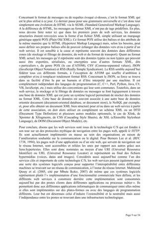 Page 9 sur 54
Concernant le format de messages ou de requêtes évoqué ci-dessus, c’est le format XML qui
est le plus utilisé à ce jour. Ce dernier passe pour une grammaire universelle et c’est donc tout
simplement une évolution de HTML via le SGML (Standard Generalized Markup Language).
A la différence de HTML, les messages au format XML n’ont pas de tags prédéfinis. En plus,
nous devons faire noter ici que dans les premiers jours de web services, les données
structurées étaient renvoyées sous la forme d’un fichier XML simple utilisant un marquage
générique appelé POX (Plain Old XML). Ce format POX utilise des balises et des attributs de
la même manière que le HTML (Hypertext Markup Language) mais, selon les besoins, peut
aussi définir ses propres balises afin de pouvoir échanger des données vers et/ou à partir d’un
web service. Il est sensible à la casse et représente souvent des données dans différentes
zones (de stockage et filtrage de données, du web et du format de transport). Quant au format
XML actuel, les messages qu’il représente sont des données typées ou non typées qui peuvent
aussi être exportées, sérialisées, ou encryptées sous d’autres formats XML, dits
« particuliers », du genre POX (le cas d’ATOM), CSV (Comma-separated values), JSON
(JavaScript Object Notation) et RSS (Really Simple Syndication). Le RSS semble aujourd’hui
fédérer tous ces différents formats, à l’exception de ATOM qui souffre d’ambition à
compléter et/ou à remplacer totalement format RSS. Concernant le JSON, sa force se trouve
dans sa facilité d’être lu par un humain et d’être interprété par une machine. Il est
complètement indépendant des langages de programmation (C, C++, Perl, Python, Java, C#,
VB, JavaScript, etc.) mais utilise des conventions qui leur sont communes. Toutefois, dans un
web service, le stockage et le filtrage de données ou messages se font logiquement à travers
une base de données XML qui est juste un système logiciel permettant de stocker des données
au format XML. Cette base de données est souvent associée à une autre base de données
orientée document (document-oriented database, or document store), le NoSQL par exemple,
et, pour afin obtenir un document XML bien structuré pour et/ou dans un web service à partir
de cette association, on doit alors utiliser en complément un schéma XML ou un DTD
(Document Type Definition) et plusieurs autres modules optionnels, le cas de Xlink, de
Xpointer & Xfragments, de CSS (Cascading Style Sheets), de XSL (eXtensible Stylesheet
Language), de DOM (Document Object Modele), etc.
Pour conclure, disons que les web services sont issus de la technologie C/S qui est fondée à
son tour sur un des protocoles mythique de navigation entre les pages web, appelé le HTTP.
Ils sont actuellement implémentés en masse au sein des organisations en raison de
l’amélioration souhaitée sur la communication ou le digital. Pour Berners Lee et al. (RFC
1738, 1994), les pages web d’une application ou d’un site web, qui servent de navigation sur
le réseau Internet, sont accessibles et reliées les unes par rapport aux autres grâce aux
liens hypertextes. Elles sont donc nommées au moyen d’une URI (Universal Ressource
Identifier) ou URL (Universal Ressource Locator) et représentent au final des fichiers
hypermédias (voices, datas and images). Considérés aussi aujourd’hui comme l’un des
services clés et importants de cette technologie C/S, les web services passent également pour
une sorte des systèmes logiciels conçus pour supporter l’interopérabilité entre différentes
machines se trouvant sur un réseau de communication, à l’instar du réseau Internet. Mahmoud
Qusay et al. (2005, cité par Mbuta Ikoko, 2007) dit même que ces systèmes logiciels
représentent plutôt l’« implémentation d’une fonctionnalité commerciale bien définie, et les
différents web services à construire derrière cette implémentation sont consommés
aujourd’hui par des postes clients dans différentes applications ou processus métier ». Ils
permettent donc aux différentes applications informatiques de communiquer entre elles même
si elles sont implémentées sur des plates-formes ou avec des langages de programmation
différents. Leur but est désormais celui d’induire l’extensibilité et la neutralité mais aussi
l’indépendance entre les postes se trouvant dans une infrastructure technologique.
 