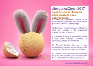 #1. Misez sur l’intelligence collective de vos
publics et co-construisez vos actions en les
plaçant au cœur de votre stratégie.
#2. Engagez vos communautés en faisant le
choix de l’émotion et de l’expérientiel
« avant, pendant et après ».
#3. Intégrez le digital à bon escient en tant
qu’outil pour interagir, partager et
démultiplier, et non déshumaniser.
#4. Pensez durable, tant sur le plan
écologique et humain, que sur la recherche
d’un impact dans le temps de vos actions.
#5. Mesurez vos performances en mettant
en place des objectifs pour mesurer votre
R.O.I. matériel et immatériel, sur la durée.
#tendanceComm2017
5 points clés sur lesquels
nous pourrons vous
accompagner.
www.lacreativeboutique.fr
 