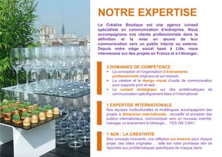 NOTRE EXPERTISE
La Créative Boutique est une agence conseil
spécialiste en communication d’entreprise. Nous
accompagnons nos clients professionnels dans la
définition et la mise en œuvre de leur
communication vers un public interne ou externe.
Depuis notre siège social basé à Lille, nous
intervenons sur des projets en France et à l’étranger.
3 DOMAINES DE COMPÉTENCE
 La conception et l’organisation d’événements
professionnels originaux et sur-mesure
 La création et le design visuel d’outils de communication
pour supports print et web.
 Le conseil stratégique sur des problématiques de
communication spécifiquement liées à l’international
1 EXPERTISE INTERNATIONALE
Nos équipes multiculturelles et multilingues accompagnent des
projets à dimension internationale : accueillir et encadrer des
publics internationaux, communiquer vers un nouveau marché,
manager un événement à l’étranger… YES WE CAN !
1 ADN : LA CRÉATIVITÉ
Des concepts innovants, une réflexion sur-mesure pour chaque
projet, des idées originales … telle est notre promesse afin de
répondre aux problématiques spécifiques de chaque client.
 
