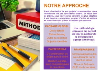 NOTRE APPROCHE
Chefs d’orchestre de vos projets communication, nous
intervenons tels des consultants experts. En mode chef
de projets, nous trouvons les solutions les plus adaptées
à vos besoins, construisons un plan d’action et mettons
en œuvre les choix qui ont été validés par vos soins.
CADRAGE GLOBAL
Devis détaillé
Retro-planning
Outils de reporting
Objectifs identifiés
TRANSPARENCE
Contractualisation des
sous-traitants par le
client en direct
Nous ne facturons
QUE nos honoraires.
Une méthodologie
éprouvée qui permet
de tirer le meilleur de
la collaboration
agence-annonceur.
PARTENARIAT
Co-construction du
projet avec le client
Relation durable
avec nos partenaires
et nos clients
 