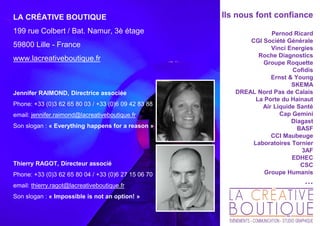 Ils nous font confiance
Pernod Ricard
CGI Société Générale
Vinci Energies
Roche Diagnostics
Groupe Roquette
Cofidis
Ernst & Young
SKEMA
DREAL Nord Pas de Calais
La Porte du Hainaut
Air Liquide Santé
Cap Gemini
Diagast
BASF
CCI Maubeuge
Laboratoires Tornier
3AF
EDHEC
CSC
Groupe Humanis
…
LA CRÉATIVE BOUTIQUE
199 rue Colbert / Bat. Namur, 3è étage
59800 Lille - France
www.lacreativeboutique.fr
Jennifer RAIMOND, Directrice associée
Phone: +33 (0)3 62 65 80 03 / +33 (0)6 09 42 83 88
email: jennifer.raimond@lacreativeboutique.fr
Son slogan : « Everything happens for a reason »
Thierry RAGOT, Directeur associé
Phone: +33 (0)3 62 65 80 04 / +33 (0)6 27 15 06 70
email: thierry.ragot@lacreativeboutique.fr
Son slogan : « Impossible is not an option! »
 