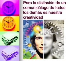 Pero la distinción de un comunicólogo de todos los demás es nuestra creatividad 