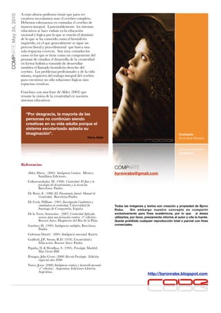 COMPARTE May 24, 2010   A estas alturas podemos intuir que para ser
                        creativos necesitamos usar el cerebro completo.
                        Debemos esforzarnos en estimular el cerebro de
                        manera integral. Lamentablemente los sistemas
                        educativos se hace énfasis en la educación
                        racional y lógica por lo que se enseña el dominio
                        de lo que se ha conocido como el hemisferio
                        izquierdo, en el que generalmente se sigue un
                        proceso lineal y procedimental que busca una
                        sola respuesta correcta. Son muy contados los
                        casos en los que se tiene como un componente del
                        pensum de estudios el desarrollo de la creatividad
                        en forma holística tratando de desarrollar
                        también el llamado hemisferio derecho del
                        cerebro. Los problemas profesionales y de la vida
                        misma, requieren del trabajo integral del cerebro
                        para encontrar no sólo soluciones lógicas sino
                        repuestas creativas.

                        Concluyo con una frase de Alder (2003) que
                        resume la visión de la creatividad en nuestros
                        sistemas educativos:


                           “Por desgracia, la mayoría de las
                           personas no continúan siendo
                           creativas en su vida adulta porque el
                           sistema escolarizado aplasta su
                           imaginación”.                                                                                                        Confesión
                                                                                Harry Alder                                                     De la serie Retratos




                        Referencias
                                                                                                COMPARTE
                            Alder, Harry. (2003) Inteligencia Creativa. México:                 byronrabe@gmail.com
                                    Santillana Ediciones.
                            Csikszenmihalyi, M. (1998). Creatividad. El ﬂuir y la
                                   psicología del descubrimiento y la invención.
                                   Barcelona: Paidós.
                            De Bono, E. (1986) EL Pensamiento lateral. Manual de
                                  Creatividad, Barcelona Paidós.
                            De Cock, William. (1991) Investigación Cualitativa y
                                  cuantitativa en creatividad, Universidad de                   Todas las imágenes y textos son creación y propiedad de Byron
                                  Santiago de Compostela, España.                               Rabe.        Sin embargo nuestro concepto es compartir
                            De la Torre, Saturnino. (2007) Creatividad Aplicada:                exclusivamente para ﬁnes académicos, por lo que si desea
                                   recursos para una formación creativa. (1ª edición).          utilizarlas, por favor, previamente informe al autor y cite la fuente.
                                   Buenos Aires: Magisterio del Río de la Plata                 Queda prohibida cualquier reproducción total o parcial con ﬁnes
                            Gardner, H. (1999). Inteligencias múltiples, Barcelona:             comerciales.
                                  Paidós.
                            Goleman Daniel. (2001) Inteligencia emocional. Kairós
                            Guilford, J.P., Strom, R.D. (1978). Creatividad y
                                   Educación. Buenos Aires: Paidós.
                            Papalia, D. & Wendkos, S. (1993). Psicología. Madrid:
                                    Mac Graw Hill.
                            Penagos, Julio Cesar. (2000) Revista Psicología. Edición
                                   especial año 2000
                            Yanes, Jesus. (2006) Inteligencia creativa y desarrollo personal.
                                    (1ª edición). Argentina: Ediciones Librería
                                    Argentina.
                                                                                                                        http://byronrabe.blogspot.com
 