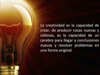 La creatividad es la capacidad de
crear, de producir cosas nuevas y
valiosas, es la capacidad de un
cerebro para llegar a conclusiones
nuevas y resolver problemas en
una forma original.
 