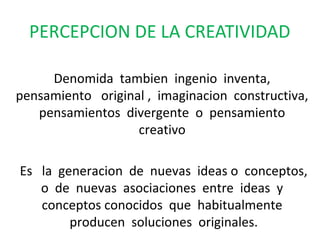 PERCEPCION DE LA CREATIVIDAD
Denomida tambien ingenio inventa,
pensamiento original , imaginacion constructiva,
pensamientos divergente o pensamiento
creativo
Es la generacion de nuevas ideas o conceptos,
o de nuevas asociaciones entre ideas y
conceptos conocidos que habitualmente
producen soluciones originales.
 