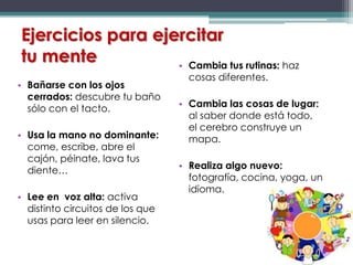 Ejercicios para ejercitar
tu mente
• Bañarse con los ojos
cerrados: descubre tu baño
sólo con el tacto.
• Usa la mano no dominante:
come, escribe, abre el
cajón, péinate, lava tus
diente…
• Lee en voz alta: activa
distinto circuitos de los que
usas para leer en silencio.
• Cambia tus rutinas: haz
cosas diferentes.
• Cambia las cosas de lugar:
al saber donde está todo,
el cerebro construye un
mapa.
• Realiza algo nuevo:
fotografía, cocina, yoga, un
idioma.
 