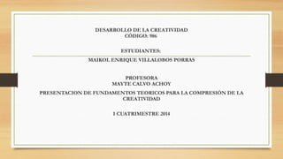 DESARROLLO DE LA CREATIVIDAD
CÓDIGO: 986
 
ESTUDIANTES:
MAIKOL ENRIQUE VILLALOBOS PORRAS
 
PROFESORA
MAYTE CALVO ACHOY
PRESENTACION DE FUNDAMENTOS TEORICOS PARA LA COMPRESIÓN DE LA
CREATIVIDAD
 
I CUATRIMESTRE 2014

 