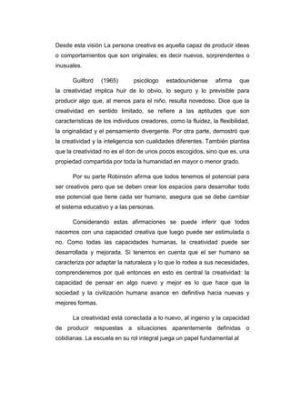 Desde esta visión La persona creativa es aquella capaz de producir ideas
o comportamientos que son originales; es decir nuevos, sorprendentes o
inusuales.
Guilford

(1965)

psicólogo

estadounidense

afirma

que

la creatividad implica huir de lo obvio, lo seguro y lo previsible para
producir algo que, al menos para el niño, resulta novedoso. Dice que la
creatividad en sentido limitado, se refiere a las aptitudes que son
características de los individuos creadores, como la fluidez, la flexibilidad,
la originalidad y el pensamiento divergente. Por otra parte, demostró que
la creatividad y la inteligencia son cualidades diferentes. También plantea
que la creatividad no es el don de unos pocos escogidos, sino que es, una
propiedad compartida por toda la humanidad en mayor o menor grado.
Por su parte Robinsón afirma que todos tenemos el potencial para
ser creativos pero que se deben crear los espacios para desarrollar todo
ese potencial que tiene cada ser humano, asegura que se debe cambiar
el sistema educativo y a las personas.
Considerando estas afirmaciones se puede inferir que todos
nacemos con una capacidad creativa que luego puede ser estimulada o
no. Como todas las capacidades humanas, la creatividad puede ser
desarrollada y mejorada. Si tenemos en cuenta que el ser humano se
caracteriza por adaptar la naturaleza y lo que lo rodea a sus necesidades,
comprenderemos por qué entonces en esto es central la creatividad: la
capacidad de pensar en algo nuevo y mejor es lo que hace que la
sociedad y la civilización humana avance en definitiva hacia nuevas y
mejores formas.
La creatividad está conectada a lo nuevo, al ingenio y la capacidad
de producir respuestas a situaciones aparentemente definidas o
cotidianas. La escuela en su rol integral juega un papel fundamental al

 