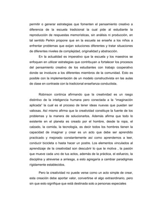 permitir o generar estrategias que fomenten el pensamiento creativo a
diferencia de la escuela tradicional la cual pide al estudiante la
reproducción de respuestas memorísticas, sin análisis ni producción, en
tal sentido Perkin propone que en la escuela se enseñe a los niños a
enfrentar problemas que exijan soluciones diferentes y tratar situaciones
de diferentes niveles de complejidad, originalidad y abstracción.
En la actualidad es imperativo que la escuela y los maestros se
enfoquen en utilizar estrategias que contribuyan a fortalecer los procesos
del pensamiento creativo de los estudiantes con trabajo cooperativo
donde se involucre a los diferentes miembros de la comunidad. Esto es
posible con la implementación de un modelo constructivista en las aulas
de clase en contraste con la tradicional enseñanza conductista.

Robinson continúa afirmando que la creatividad es un rasgo
distintivo de la inteligencia humana pero conectada a la “imaginación
aplicada” la cual es el proceso de tener ideas nuevas que puedan ser
valiosas. Así mismo afirma que la creatividad constituye la fuente de los
problemas y la manera de solucionarlos. Además afirma que todo lo
existente en el planeta es creado por el hombre, desde la ropa, el
calzado, la comida, la tecnología, es decir todos los hombres tienen la
capacidad de imaginar y crear es un acto que debe ser aprendido
practicado y mejorado constantemente así como aprendemos a leer,
conducir bicicleta o hasta hacer un postre. Los elementos vinculados al
aprendizaje de la creatividad son descubrir lo que te motiva , la pasión
que mueve cada uno de tus actos, además de la práctica, el esfuerzo, la
disciplina y atreverse a arriesga, a esto agregaría a cambiar paradigmas
rígidamente establecidos.
Pero la creatividad no puede verse como un acto simple de crear,
esta creación debe aportar valor, convertirse el algo extraordinario, pero
sin que esto signifique que está destinada solo a personas especiales

 