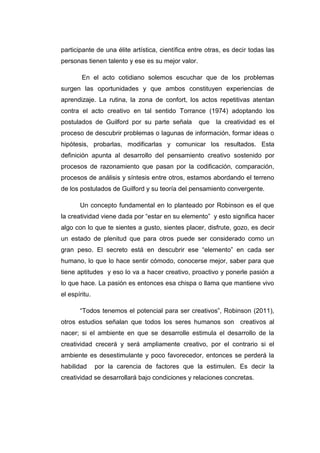 participante de una élite artística, científica entre otras, es decir todas las
personas tienen talento y ese es su mejor valor.
En el acto cotidiano solemos escuchar que de los problemas
surgen las oportunidades y que ambos constituyen experiencias de
aprendizaje. La rutina, la zona de confort, los actos repetitivas atentan
contra el acto creativo en tal sentido Torrance (1974) adoptando los
postulados de Guilford por su parte señala

que

la creatividad es el

proceso de descubrir problemas o lagunas de información, formar ideas o
hipótesis, probarlas, modificarlas y comunicar los resultados. Esta
definición apunta al desarrollo del pensamiento creativo sostenido por
procesos de razonamiento que pasan por la codificación, comparación,
procesos de análisis y síntesis entre otros, estamos abordando el terreno
de los postulados de Guilford y su teoría del pensamiento convergente.
Un concepto fundamental en lo planteado por Robinson es el que
la creatividad viene dada por “estar en su elemento” y esto significa hacer
algo con lo que te sientes a gusto, sientes placer, disfrute, gozo, es decir
un estado de plenitud que para otros puede ser considerado como un
gran peso. El secreto está en descubrir ese “elemento” en cada ser
humano, lo que lo hace sentir cómodo, conocerse mejor, saber para que
tiene aptitudes y eso lo va a hacer creativo, proactivo y ponerle pasión a
lo que hace. La pasión es entonces esa chispa o llama que mantiene vivo
el espíritu.
“Todos tenemos el potencial para ser creativos”, Robinson (2011),
otros estudios señalan que todos los seres humanos son creativos al
nacer; si el ambiente en que se desarrolle estimula el desarrollo de la
creatividad crecerá y será ampliamente creativo, por el contrario si el
ambiente es desestimulante y poco favorecedor, entonces se perderá la
habilidad

por la carencia de factores que la estimulen. Es decir la

creatividad se desarrollará bajo condiciones y relaciones concretas.

 