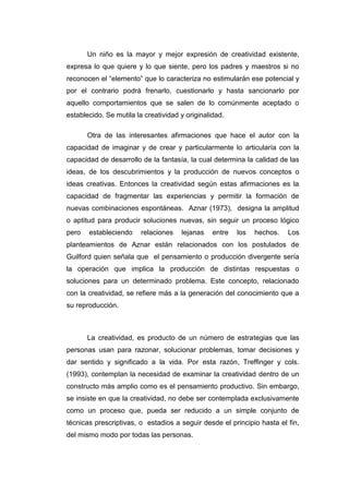 Un niño es la mayor y mejor expresión de creatividad existente,
expresa lo que quiere y lo que siente, pero los padres y maestros si no
reconocen el “elemento” que lo caracteriza no estimularán ese potencial y
por el contrario podrá frenarlo, cuestionarlo y hasta sancionarlo por
aquello comportamientos que se salen de lo comúnmente aceptado o
establecido. Se mutila la creatividad y originalidad.
Otra de las interesantes afirmaciones que hace el autor con la
capacidad de imaginar y de crear y particularmente lo articularía con la
capacidad de desarrollo de la fantasía, la cual determina la calidad de las
ideas, de los descubrimientos y la producción de nuevos conceptos o
ideas creativas. Entonces la creatividad según estas afirmaciones es la
capacidad de fragmentar las experiencias y permitir la formación de
nuevas combinaciones espontáneas. Aznar (1973), designa la amplitud
o aptitud para producir soluciones nuevas, sin seguir un proceso lógico
pero

estableciendo

relaciones

lejanas

entre

los

hechos.

Los

planteamientos de Aznar están relacionados con los postulados de
Guilford quien señala que el pensamiento o producción divergente sería
la operación que implica la producción de distintas respuestas o
soluciones para un determinado problema. Este concepto, relacionado
con la creatividad, se refiere más a la generación del conocimiento que a
su reproducción.

La creatividad, es producto de un número de estrategias que las
personas usan para razonar, solucionar problemas, tomar decisiones y
dar sentido y significado a la vida. Por esta razón, Treffinger y cols.
(1993), contemplan la necesidad de examinar la creatividad dentro de un
constructo más amplio como es el pensamiento productivo. Sin embargo,
se insiste en que la creatividad, no debe ser contemplada exclusivamente
como un proceso que, pueda ser reducido a un simple conjunto de
técnicas prescriptivas, o estadios a seguir desde el principio hasta el fin,
del mismo modo por todas las personas.

 