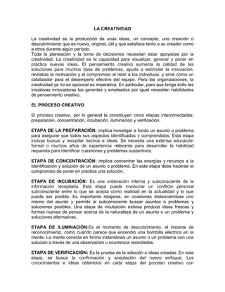 LA CREATIVIDAD

La creatividad es la producción de unas ideas, un concepto, una creación o
descubrimiento que es nuevo, original, útil y que satisface tanto a su creador como
a otros durante algún período.
Toda la planeación y la toma de decisiones necesitan estar apoyadas por la
creatividad. La creatividad es la capacidad para visualizar, generar y poner en
práctica nuevas ideas. El pensamiento creativo aumenta la calidad de las
soluciones para muchos tipos de problemas, ayuda a estimular la innovación,
revitaliza la motivación y el compromiso al retar a los individuos, y sirve como un
catalizador para el desempeño efectivo del equipo. Para las organizaciones, la
creatividad ya no es opcional es imperativa. En particular, para que tenga éxito las
iniciativas innovadoras los gerentes y empleados por igual necesitan habilidades
de pensamiento creativo.

EL PROCESO CREATIVO

El proceso creativo, por lo general la constituyen cinco etapas interconectadas:
preparación, concentración, incubación, iluminación y verificación.

ETAPA DE LA PREPARACIÓN: implica investigar a fondo un asunto o problema
para asegurar que todos sus aspectos identificados y comprendidos. Esta etapa
incluye buscar y recopilar hechos e ideas. Se necesita una extensa educación
formal o muchos años de experiencia relevante para desarrollar la habilidad
requerida para identificar cuestiones y problemas sustantivos.

ETAPA DE CONCENTRACIÓN: implica concentrar las energías y recursos a la
identificación y solución de un asunto o problema. En esta etapa debe hacerse el
compromiso de poner en práctica una solución.

ETAPA DE INCUBACIÓN: Es una ordenación interna y subconsciente de la
información recopilada. Esta etapa puede involucrar un conflicto personal
subconsciente entre lo que se acepta como realidad en la actualidad y lo que
puede ser posible. Es importante relajarse, en ocasiones distanciándose uno
mismo del asunto y permitir al subconsciente buscar asuntos o problemas y
soluciones posibles. Una etapa de incubación exitosa produce ideas frescas y
formas nuevas de pensar acerca de la naturaleza de un asunto o un problema y
soluciones alternativas.

ETAPA DE ILUMINACIÓN:Es el momento de descubrimiento, el instante de
reconocimiento, como cuando parece que encendió una bombilla eléctrica en la
mente. La mente conecta en forma instantánea un asunto o un problema con una
solución a través de una observación u ocurrencia recordadas.

ETAPA DE VERIFICACIÓN: Es la prueba de la solución o ideas creadas. En esta
etapa, se busca la confirmación y aceptación del nuevo enfoque. Los
conocimientos e ideas obtenidos en cada etapa del proceso creativo con
 