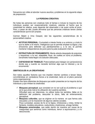 frecuencia son útiles al abordar nuevos asuntos y problemas en la siguiente etapa
de preparación.

                           LA PERSONA CREATIVA

No todas las personas son creativas todo el tiempo e incluso la mayoría de los
individuos pueden ser ocasionalmente creativos, además el hecho que la
creatividad es relativa, pues depende del observador o de quien emita el juicio.
Pero, a pesar de ello, puede afirmarse que las personas creativas tienen ciertas
características que le son propias.

Carmen Balart e Irma Cesped, dan las siguientes características de la
personalidad creativa:

    ACTITUD PERSONAL: Curiosidad e interés frente a su entorno y a todo lo
     que le atañe a él mismo. Inteligencia que le permite emplear la lógica y las
     emociones para defender sus planteamientos y, a la vez, le permite
     mantener independencia de juicio para la justa evaluación interna.

    ESTRUCTURA DE PENSAMIENTO: Mente abierta despojada de prejuicios
     y esquemas; a la vez, adaptable: fluye, da vueltas en torno al problema,
     cercándolo hasta llegar a la solución adecuada.

    CAPACIDAD DE TRABAJO: Potencialidad para trabajar con perseverancia
     donde sea y cuando se necesite terminar algo que le interesó y se le
     encomendó.

OBSTÁCULOS A LA CREATIVIDAD

Son todos aquellos factores que nos impiden intentar cambios o lanzar ideas,
convirtiéndose en verdaderos frenos a la creatividad, tanto en el plano personal
como organizacional.
Existen tres tipos diferentes de bloqueos que están presentes en la mayoría de los
individuos y que inhiben la creatividad.

    Bloqueos perceptual, que consisten en no ver cuál es el problema o qué
     es lo que anda mal en la utilización de nuestros sentidos.
     Dificultad para ver relaciones, no utilizar todos los sentidos, fallas en la
     definición del problema, descuidar lo obvio, falta de entrenamiento
     perceptual.
    Bloqueos culturales, que se originan en la manera en que hemos sido
     educados y en la imposición de algunos valores sociales.
     Poca curiosidad, exceso de fe en la lógica, inhibiciones y mitos, limitar la
     fantasía, modelos educativos, costumbres y tradiciones, arraigo familiar.
    Bloqueos emocionales, que están dentro de nosotros por causa de la
     inseguridad que sentimos como individuos, temor a equivocarnos y a lo
     desconocido.
 