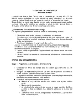 TECNICA DE LA CREATIVIDAD
                                 BRAINSTORMING

La técnica se debe a Alex Osborn, que la desarrolló en los años 40 a 50. Su
nombre es la combinación de “brain” (cerebro) y “storm” (tormenta), por lo que a
veces se traduce literalmente por “tormenta cerebral” o “tempestad de ideas”.
Según Osbon, la mente esta dividida en dos partes una razonadora que analiza,
compara y elige y otra creativa, que visualiza el futuro, prevee y genera ideas, es
decir, algo similar a la teoría de los hemisferios cerebrales.

¿Cuando debe utilizarse el brainstorming?
Los equipos y departamentos deberían utilizar el branstorming cuando:

    Determinar las posibles causas y /o soluciones a problemas.
       El brainstorming ayuda al grupo a generar una gran cantidad de ideas, y el
       filtrado contribuye a reducir esta larga lista de ideas a fin de que el equipo
       arriba a una solución.
    Planifiquen las etapas de un proyecto del equipo.
   Aunque no es el principal uso de esta herramienta, el brainstorming puede
   ser utilizado para ayudar a identificar las diferentes etapas que comprende
   la instrumentación de un proyecto.
    Decidir sobre los problemas u oportunidades de mejoras sobre los cuales
       trabajar.
    Deben tomarse decisiones no rutinarias que requieran de una creatividad
       especial.

ETAPAS DEL BRAINSTORMING

Etapa 1: Prepararse para la sección brainstorming

      Establecer un limite de tiempo para la sección (generalmente con 30
      minutos)
      Designar un moderador/registrador. La tarea del registrador consistirá en
      anotar todas las ideas en donde todos puedan verlas.
      El registrador también alentará la participación y velará porque se le sigan
      las reglas básicas establecidas para la sesión.
      Establecer las reglas básicas para la sesión:
           No criticar ninguna idea, aún las más osadas, que alguien pudiera
             emitir.
           No corregir lo que se diga.
           Al principio tratar solamente de generar la mayor cantidad de ideas
             posible; la lista se reducirá más adelante utilizando la técnica del
             filtrado.
           Alentar las ideas osadas, exageradas y humorísticas. Aquí la clave
             debe ser la creatividad.
 