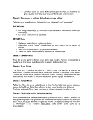  Construir sobre las ideas de los demás (por ejemplo, un miembro del
            grupo puede decir algo que “dispare” la idea de otro miembro.

Etapa 2: Determinar el método de brainstorming a utilizar

Seleccione ya sea el método de brainstorming “aleatorio” o el “secuencial”.

ALEATORIO

    Los integrantes del grupo enuncian todas las ideas a medida que se les van
     ocurriendo.
    Las ideas se enuncian a los gritos.

SECUENCIAL

    Cada uno va emitiendo su idea por turno.
    Cualquiera puede “pasar” cuando llega su turno, como en los juegos de
     naipes.
    Se continúa hasta que no se generen más ideas.
    Todas las ideas son anotadas a medida que son emitidas.

Etapa 3: Generar ideas

Trate de que se generen tantas ideas como sea posible. Algunas indicaciones lo
ayudarán a determinar cuándo concluir la sesión de brainstorming.

Etapa 4: Crear filtros

Los filtros son conjuntos de criterios o restricciones que ayudan a evaluar las
alternativas. Pueden utilizarse filtros tanto para eliminar como para incluir ideas.
Cuando se crean filtros, debería utilizarse cuanto criterio y restricción resulten
adecuados y aplicables a la decisión específica que su equipo deba realizar.

Etapa 5: Aplicar filtros

Aplicar los filtros de uno a cada idea de la lista. Tachar toda idea que no pase por
alguno de los filtros. Cada filtro seleccionará un conjunto diferente de ítems.
Continúe aplicando filtros hasta que surja el número deseado de selecciones.

Etapa 6: Finalizar la sesión de brainstorming

Analice las ideas que hayan sobrevivido al proceso de filtrado. Defina cada una de
ellas para asegurarse de que todos los miembros del equipo estén de acuerdo con
estas ideas. El grupo debería designar asi mismo un representante para transmitir
la información a los sectores adecuados, tanto dentro como fuera de la
organización.
 