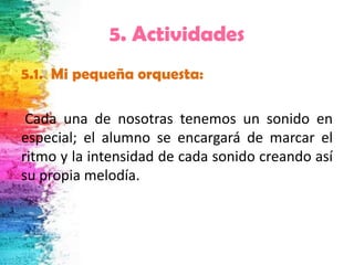 5. Actividades
5.1. Mi pequeña orquesta:

 Cada una de nosotras tenemos un sonido en
especial; el alumno se encargará de marcar el
ritmo y la intensidad de cada sonido creando así
su propia melodía.
 