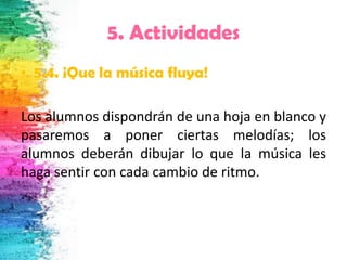 5. Actividades
• 5.4. ¡Que la música fluya!

Los alumnos dispondrán de una hoja en blanco y
pasaremos a poner ciertas melodías; los
alumnos deberán dibujar lo que la música les
haga sentir con cada cambio de ritmo.
.
 