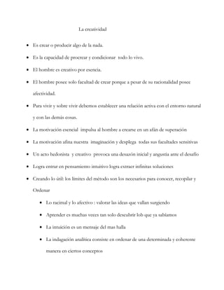                                               La creatividad<br />Es crear o producir algo de la nada.<br />Es la capacidad de procrear y condicionar  todo lo vivo.<br />El hombre es creativo por esencia.<br />El hombre posee solo facultad de crear porque a pesar de su racionalidad posee afectividad.<br />Para vivir y sobre vivir debemos establecer una relación activa con el entorno natural y con las demás cosas.<br />La motivación esencial  impulsa al hombre a crearse en un afán de superación <br />La motivación afina nuestra  imaginación y desplega  todas sus facultades sensitivas<br />Un acto hedonista  y creativo  provoca una desazón inicial y angustia ante el desafío<br />Logra entrar en pensamiento intuitivo logra extraer infinitas soluciones <br />Creando lo útil: los límites del método son los necesarios para conocer, recopilar y <br />Ordenar<br />Lo racimal y lo afectivo : valorar las ideas que vallan surgiendo <br />Aprender es muchas veces tan solo descubrir lob que ya sabíamos<br />La intuición es un mensaje del mas halla<br />La indagación analítica consiste en ordenar de una determinada y coherente manera en ciertos conceptos<br /> El método analítico es una herramienta muy eficaz<br />El análisis  conduce al mejor conocimiento de lo que existe <br />Una idea se genera en torno a unos conocimientos <br />Una idea innovadora es inesperable y no puede producirse como deducción lógica <br /> Sello personal: personalidad un estilo propio de cada individuo<br />El  temperamento es la base o sustrato fisiológico que cada individuo hereda<br />