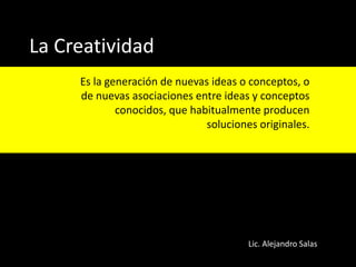 La Creatividad
Es la generación de nuevas ideas o conceptos, o
de nuevas asociaciones entre ideas y conceptos
conocidos, que habitualmente producen
soluciones originales.

Lic. Alejandro Salas

 