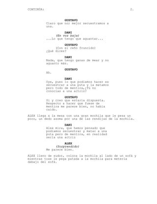 CONTINÚA:                                              2.


                      GUSTAVO
            Claro que no; mejor secuestramos a
            una.
                      DANI
                 (En voz baja)
            ...Lo que tengo que aguantar...
                      GUSTAVO
                 (Con el ceño fruncido)
            ¿Qué dices?

                      DANI
            Nada, que tengo ganas de mear y no
            aguanto más.
                      GUSTAVO
            Ah.
                      DANI
            Oye, pues lo que podiamos hacer es
            secuestrar a una puta y la matamos
            pero todo de mentira,¿Tú no
            conocías a una actriz?
                      GUSTAVO
            Si y creo que estaría dispuesta.
            Respecto a hacer que fuese de
            mentira me parece bien, no había
            caido.
ALEX llega a la mesa con una gran mochila que le pesa un
poco, un dedo asoma por una de las rendijas de la mochila.

                      DANI
            Alex mira, que hemos pensado que
            podiamos secuestrar y matar a una
            puta pero de mentira, en realidad
            sería una actriz

                      ALEX
                 (Sorprendido)
            Me parece bien.
ALEX lleno de sudor, coloca la mochila al lado de un sofá y
mientras tose le pega patada a la mochila para meterla
debajo del sofá.
 