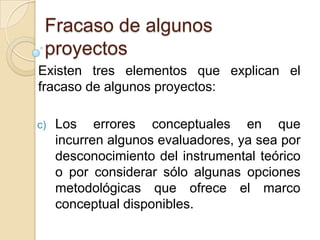 Fracaso de algunos
 proyectos
Existen tres elementos que explican el
fracaso de algunos proyectos:

c)   Los errores conceptuales en que
     incurren algunos evaluadores, ya sea por
     desconocimiento del instrumental teórico
     o por considerar sólo algunas opciones
     metodológicas que ofrece el marco
     conceptual disponibles.
 