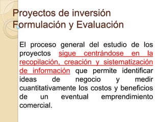 Proyectos de inversión
Formulación y Evaluación
 El proceso general del estudio de los
 proyectos sigue centrándose en la
 recopilación, creación y sistematización
 de información que permite identificar
 ideas      de     negocio     y    medir
 cuantitativamente los costos y beneficios
 de     un     eventual    emprendimiento
 comercial.
 
