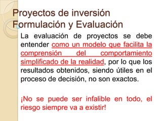 Proyectos de inversión
Formulación y Evaluación
 La evaluación de proyectos se debe
 entender como un modelo que facilita la
 comprensión       del     comportamiento
 simplificado de la realidad, por lo que los
 resultados obtenidos, siendo útiles en el
 proceso de decisión, no son exactos.

 ¡No se puede ser infalible en todo, el
 riesgo siempre va a existir!
 